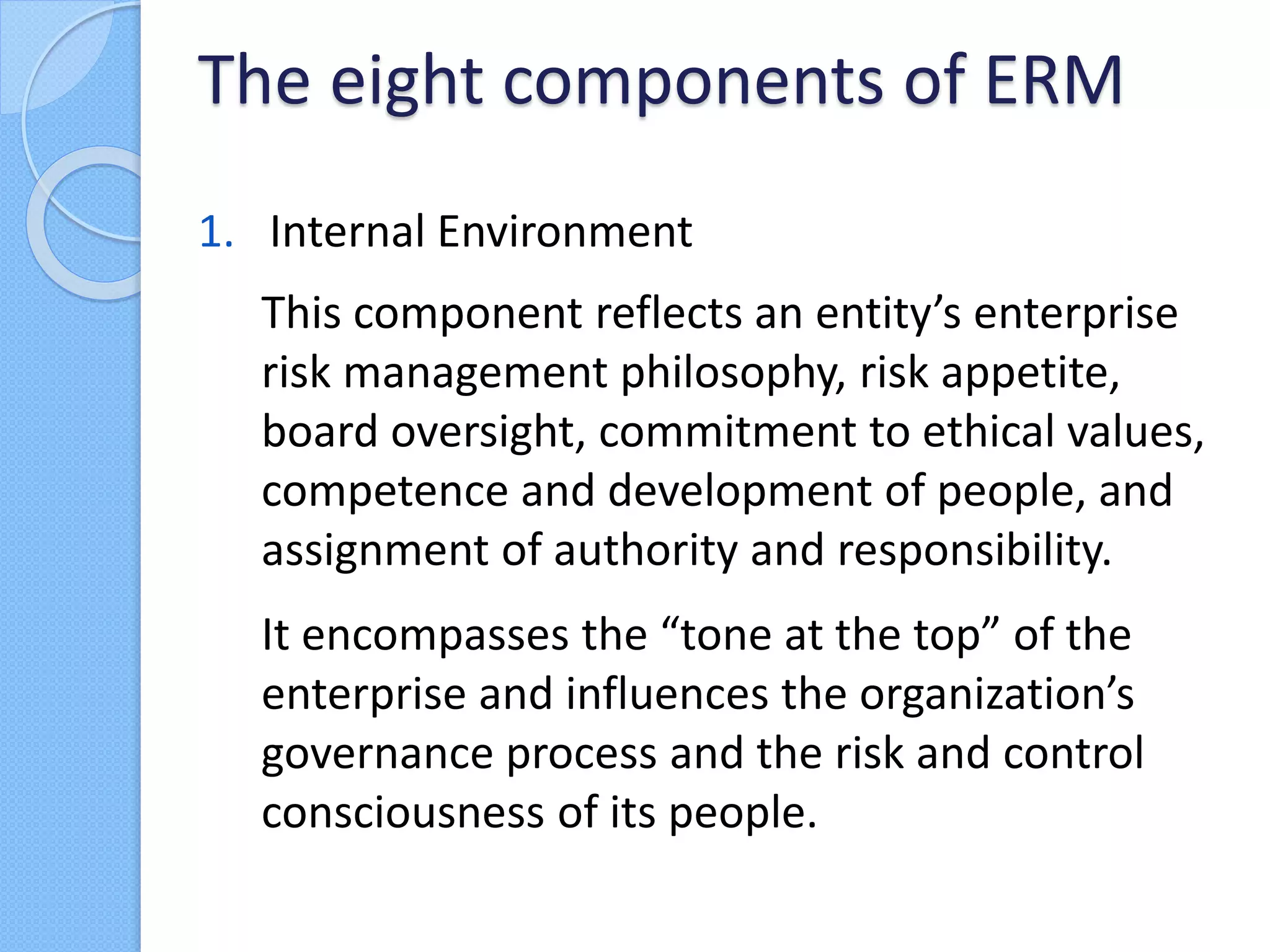 1. Internal Environment
This component reflects an entity’s enterprise
risk management philosophy, risk appetite,
board oversight, commitment to ethical values,
competence and development of people, and
assignment of authority and responsibility.
It encompasses the “tone at the top” of the
enterprise and influences the organization’s
governance process and the risk and control
consciousness of its people.
The eight components of ERM
 