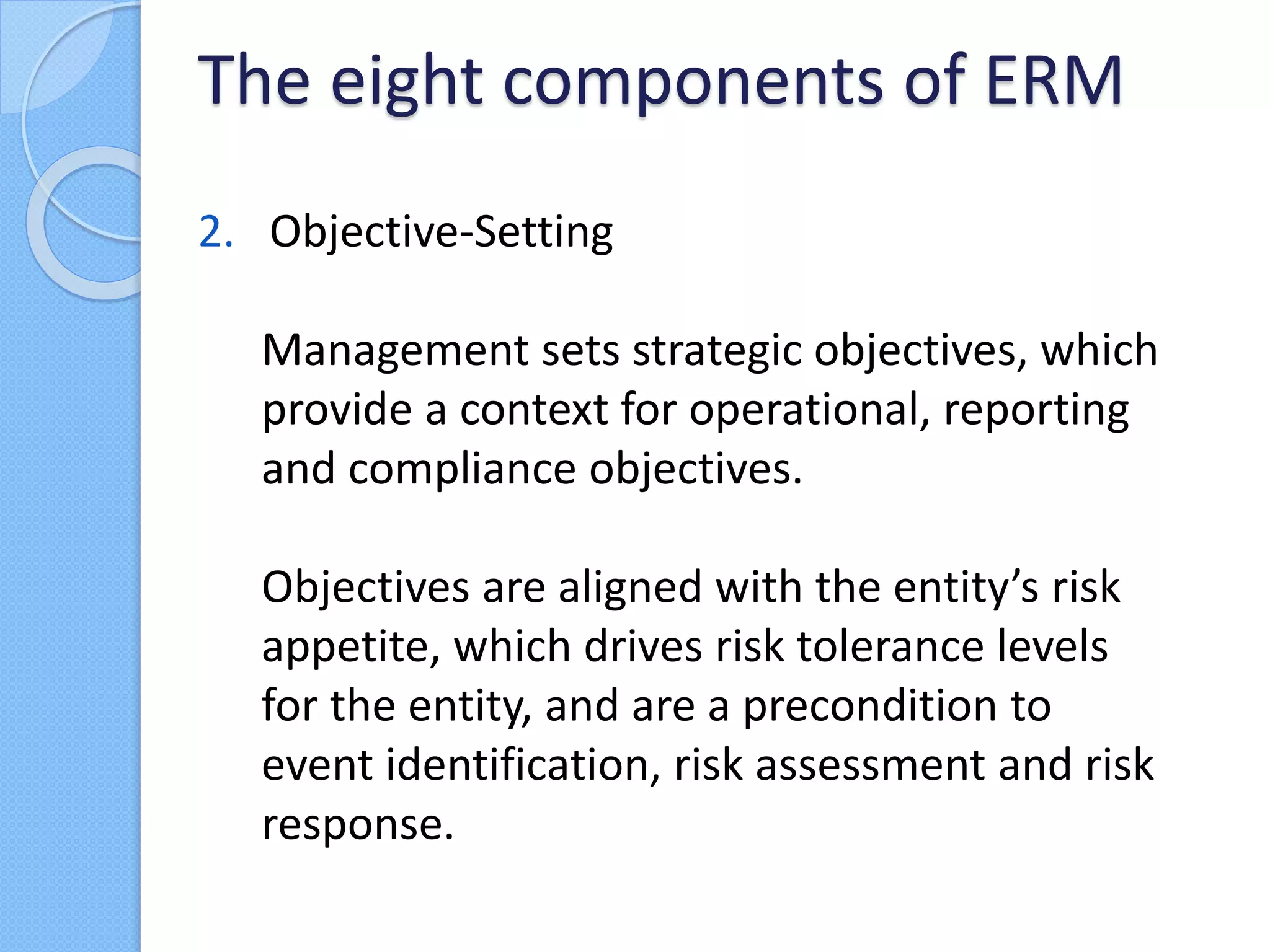 2. Objective-Setting
Management sets strategic objectives, which
provide a context for operational, reporting
and compliance objectives.
Objectives are aligned with the entity’s risk
appetite, which drives risk tolerance levels
for the entity, and are a precondition to
event identification, risk assessment and risk
response.
The eight components of ERM
 