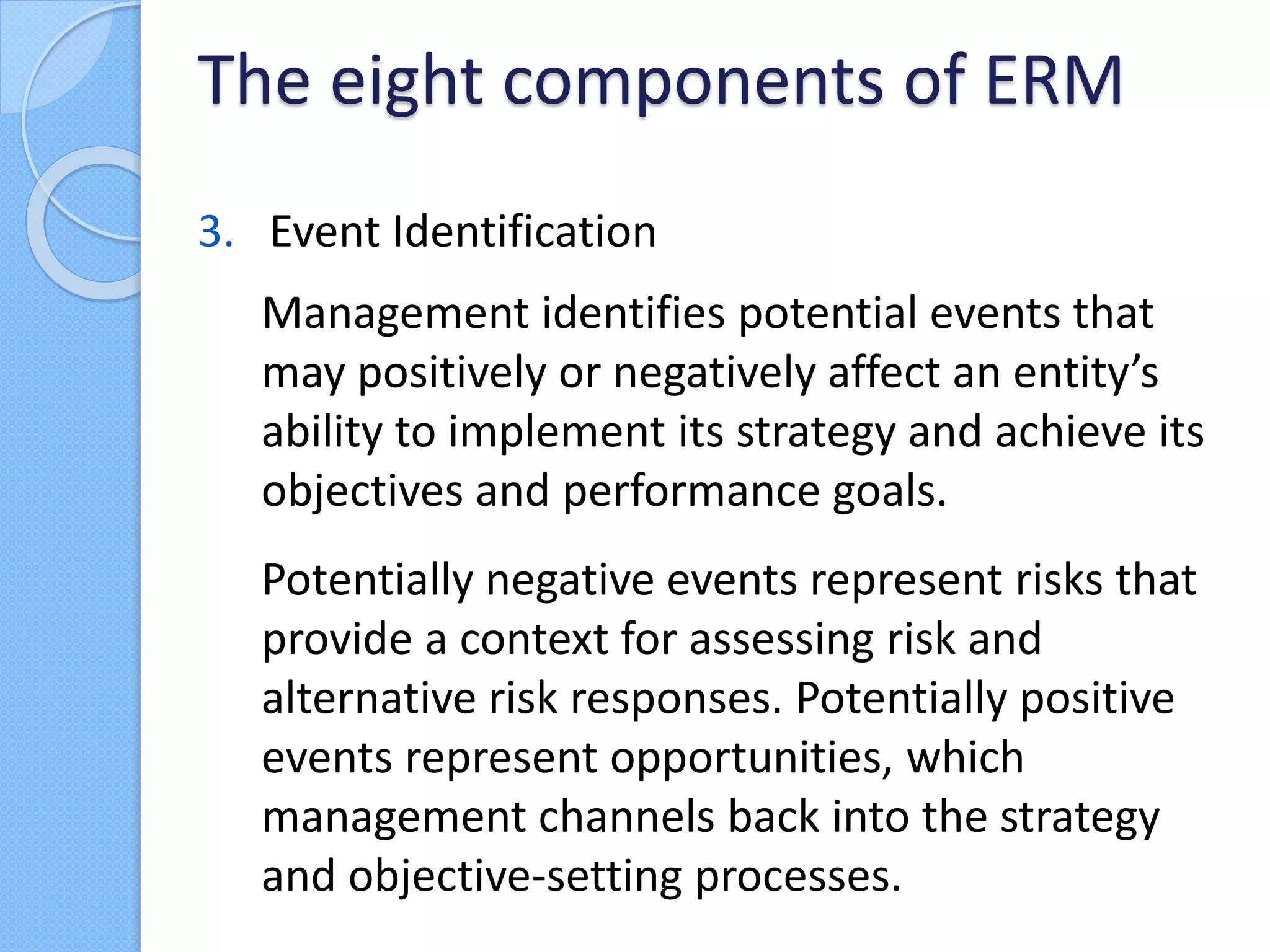 3. Event Identification
Management identifies potential events that
may positively or negatively affect an entity’s
ability to implement its strategy and achieve its
objectives and performance goals.
Potentially negative events represent risks that
provide a context for assessing risk and
alternative risk responses. Potentially positive
events represent opportunities, which
management channels back into the strategy
and objective-setting processes.
The eight components of ERM
 