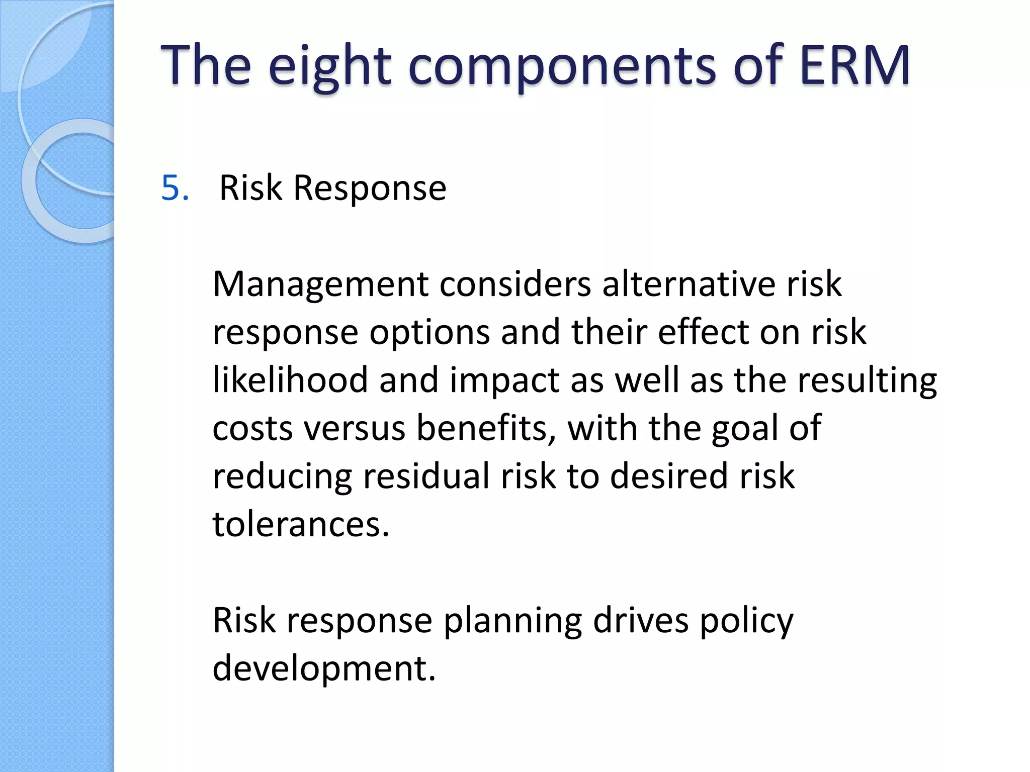 5. Risk Response
Management considers alternative risk
response options and their effect on risk
likelihood and impact as well as the resulting
costs versus benefits, with the goal of
reducing residual risk to desired risk
tolerances.
Risk response planning drives policy
development.
The eight components of ERM
 