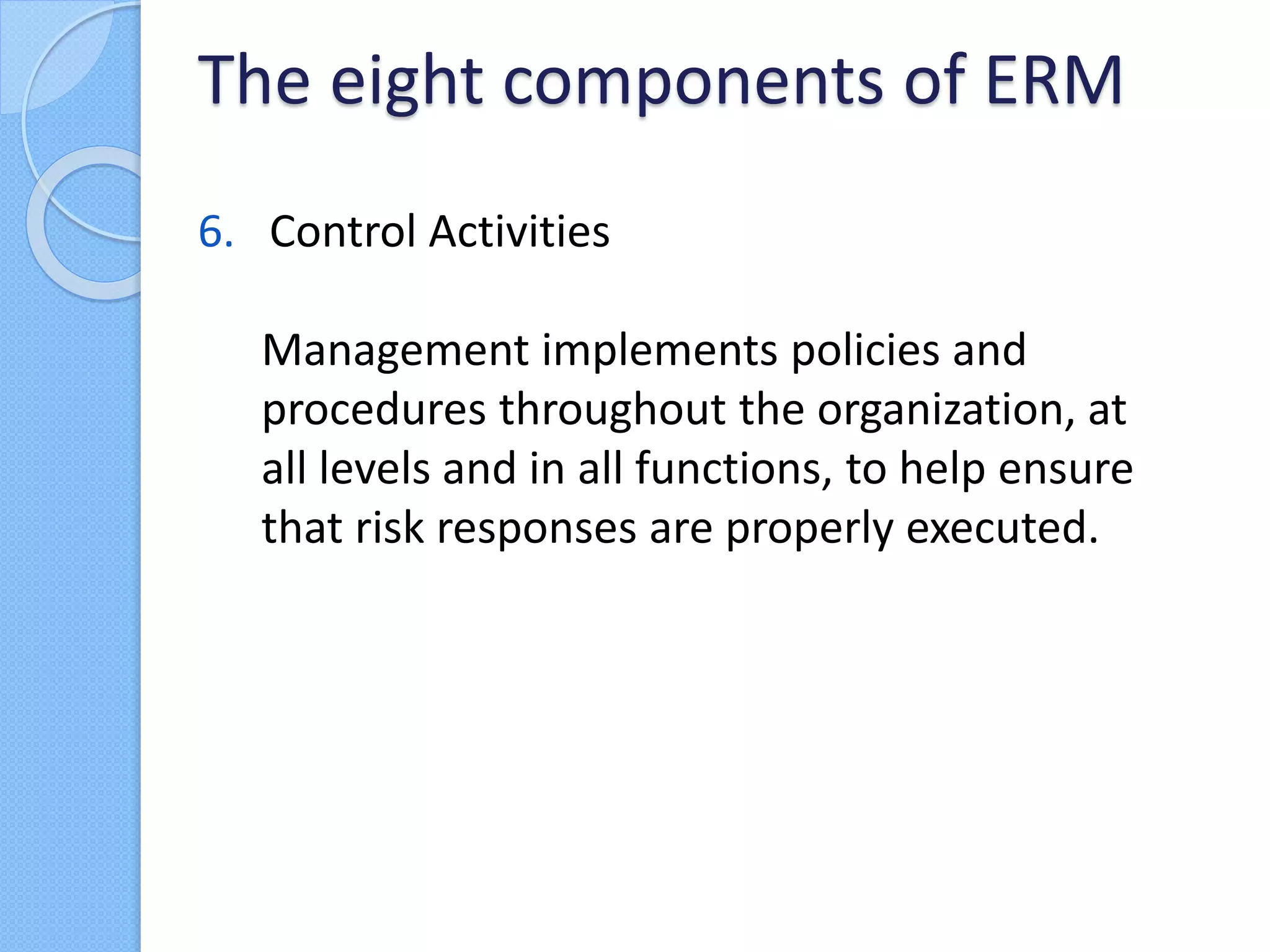 6. Control Activities
Management implements policies and
procedures throughout the organization, at
all levels and in all functions, to help ensure
that risk responses are properly executed.
The eight components of ERM
 