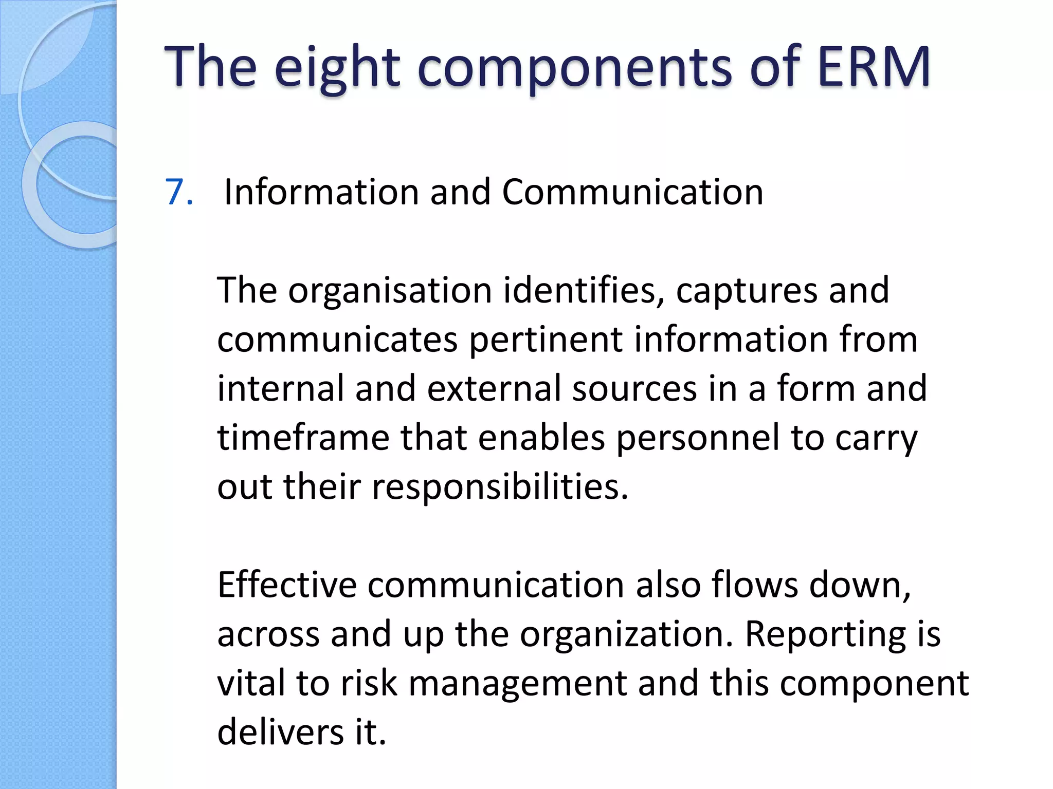 7. Information and Communication
The organisation identifies, captures and
communicates pertinent information from
internal and external sources in a form and
timeframe that enables personnel to carry
out their responsibilities.
Effective communication also flows down,
across and up the organization. Reporting is
vital to risk management and this component
delivers it.
The eight components of ERM
 