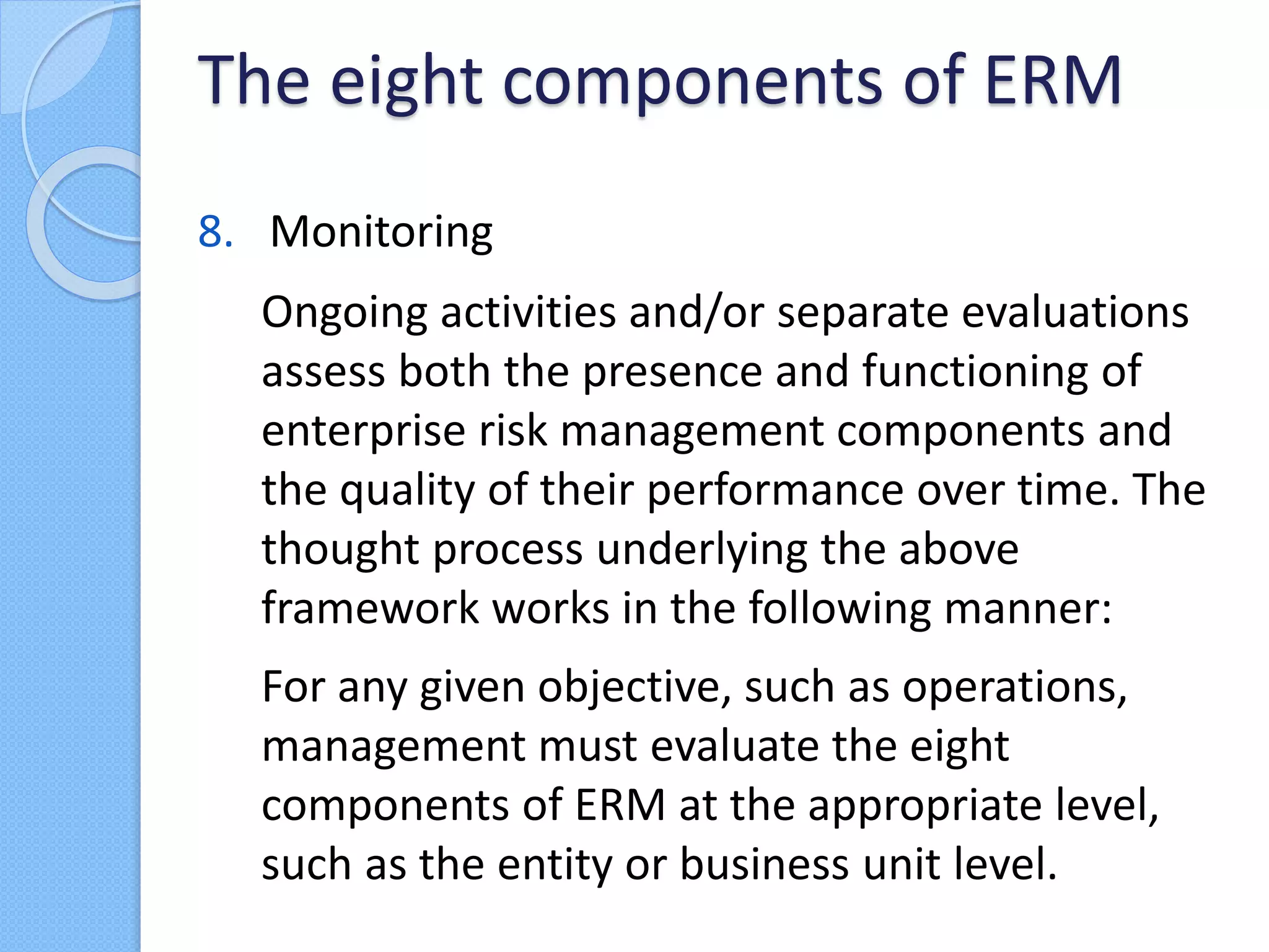 8. Monitoring
Ongoing activities and/or separate evaluations
assess both the presence and functioning of
enterprise risk management components and
the quality of their performance over time. The
thought process underlying the above
framework works in the following manner:
For any given objective, such as operations,
management must evaluate the eight
components of ERM at the appropriate level,
such as the entity or business unit level.
The eight components of ERM
 