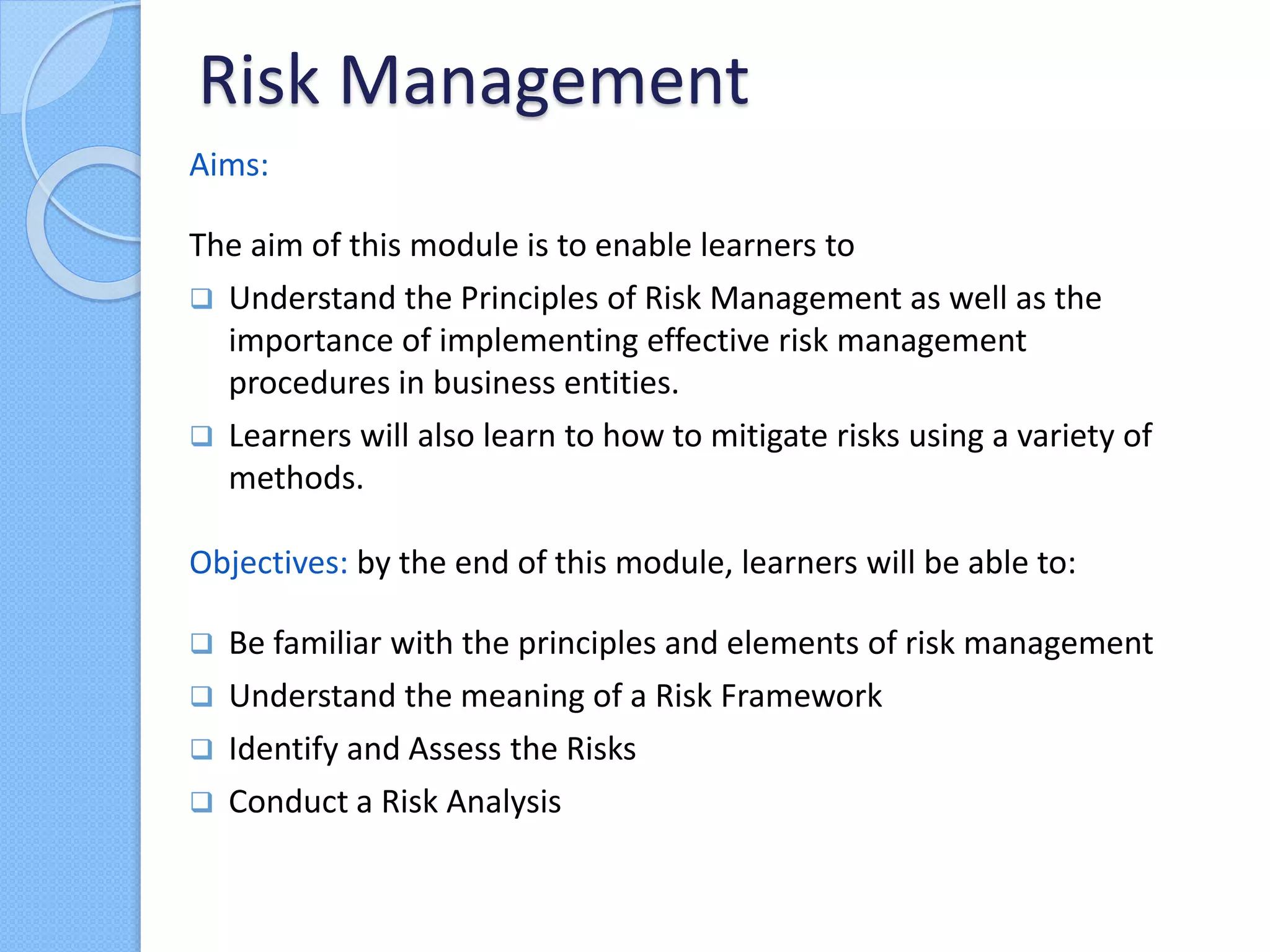 Risk Management
Aims:
The aim of this module is to enable learners to
 Understand the Principles of Risk Management as well as the
importance of implementing effective risk management
procedures in business entities.
 Learners will also learn to how to mitigate risks using a variety of
methods.
Objectives: by the end of this module, learners will be able to:
 Be familiar with the principles and elements of risk management
 Understand the meaning of a Risk Framework
 Identify and Assess the Risks
 Conduct a Risk Analysis
 