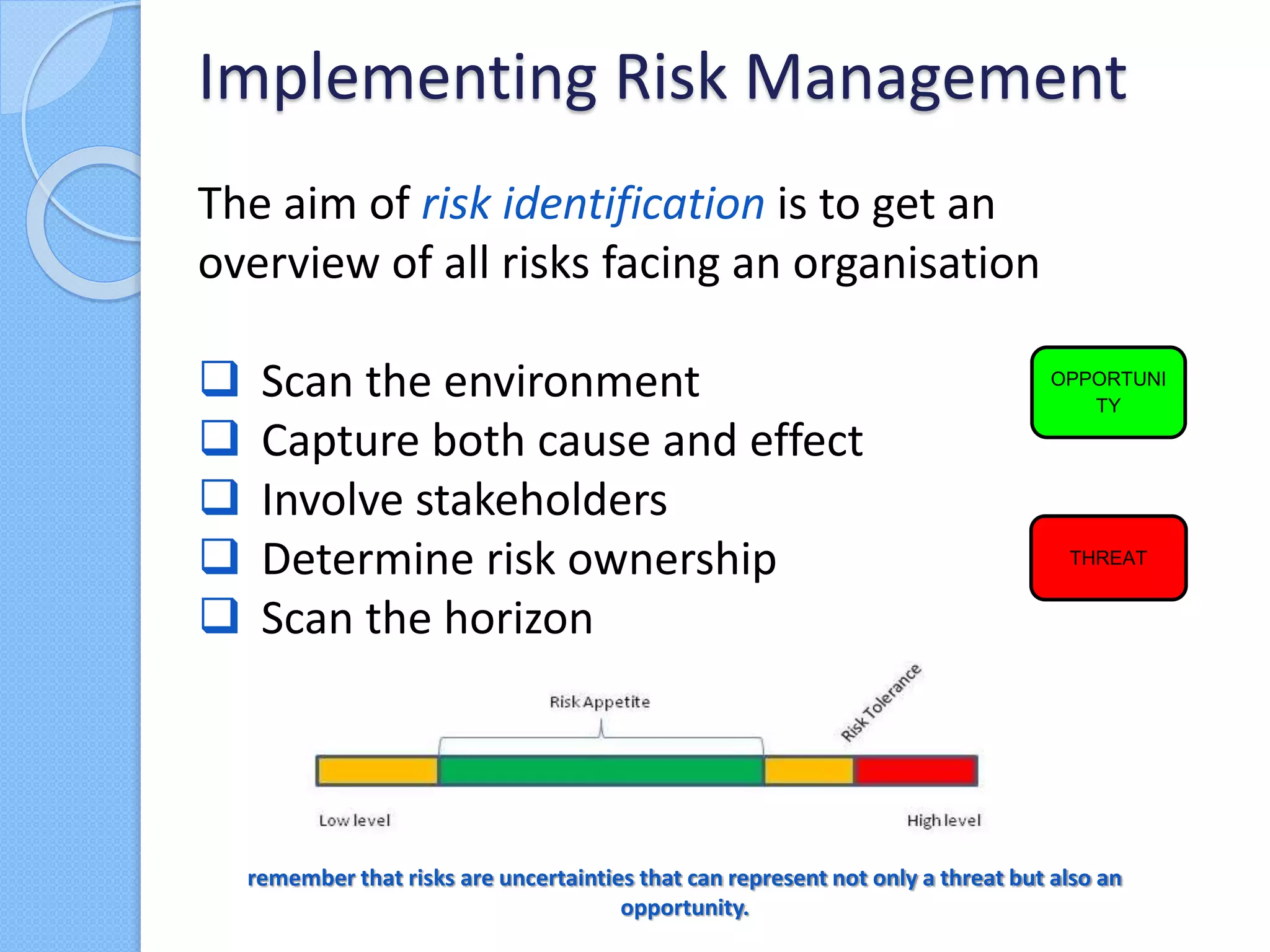 The aim of risk identification is to get an
overview of all risks facing an organisation
 Scan the environment
 Capture both cause and effect
 Involve stakeholders
 Determine risk ownership
 Scan the horizon
Implementing Risk Management
OPPORTUNI
TY
THREAT
remember that risks are uncertainties that can represent not only a threat but also an
opportunity.
 