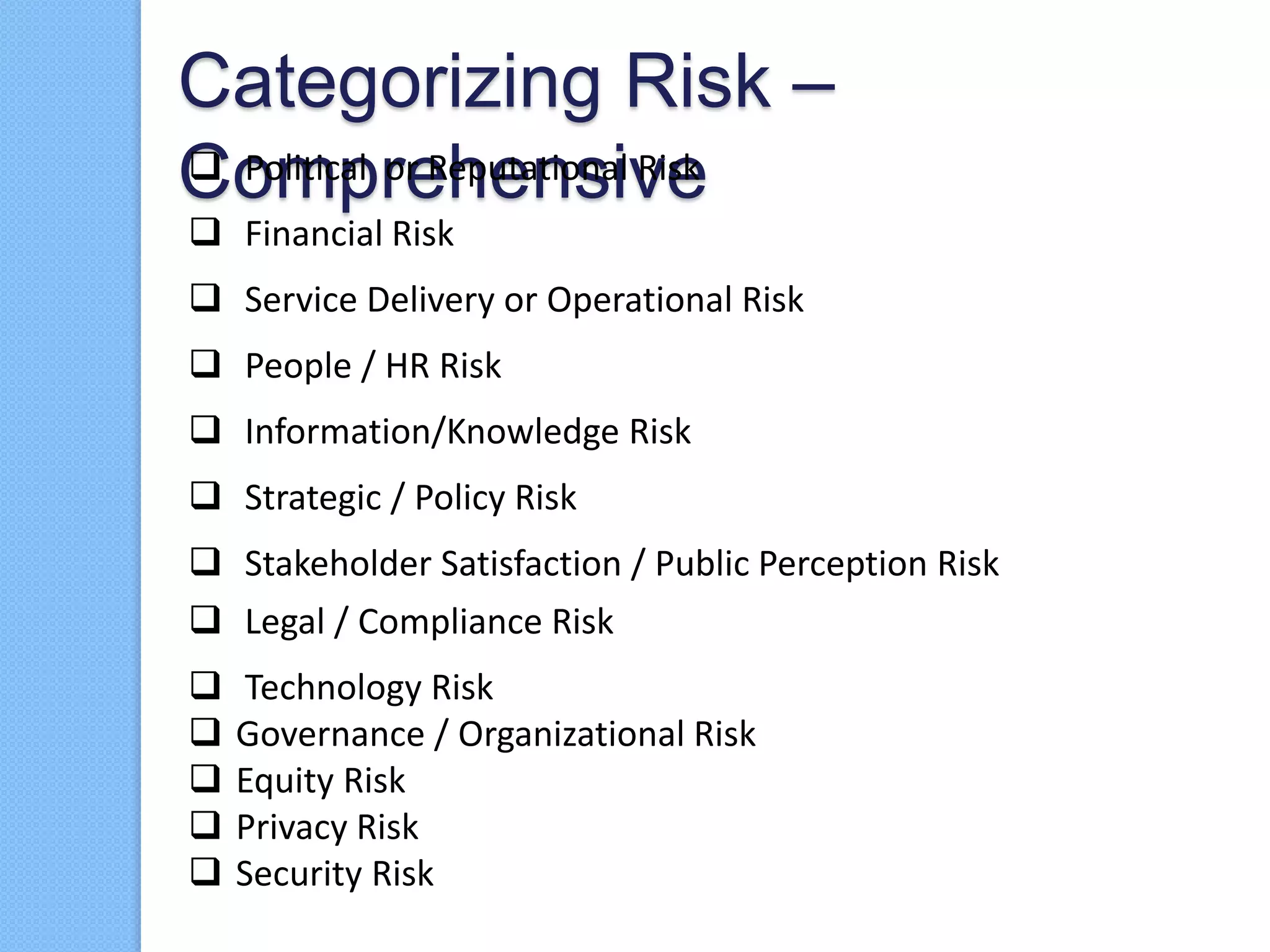 Categorizing Risk –
Comprehensive Political or Reputational Risk
 Financial Risk
 Service Delivery or Operational Risk
 People / HR Risk
 Information/Knowledge Risk
 Strategic / Policy Risk
 Stakeholder Satisfaction / Public Perception Risk
 Legal / Compliance Risk
 Technology Risk
 Governance / Organizational Risk
 Equity Risk
 Privacy Risk
 Security Risk
 