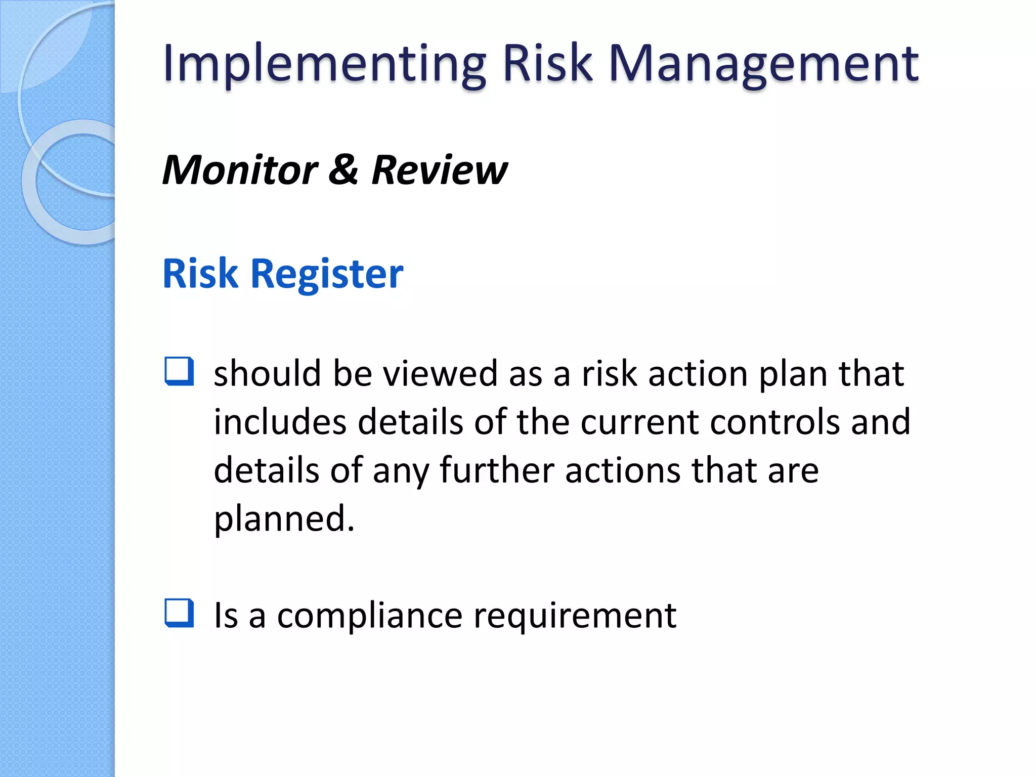 Monitor & Review
Risk Register
 should be viewed as a risk action plan that
includes details of the current controls and
details of any further actions that are
planned.
 Is a compliance requirement
Implementing Risk Management
 