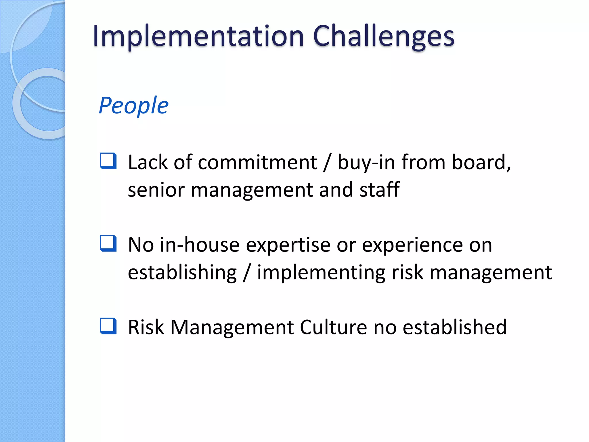 People
 Lack of commitment / buy-in from board,
senior management and staff
 No in-house expertise or experience on
establishing / implementing risk management
 Risk Management Culture no established
Implementation Challenges
 