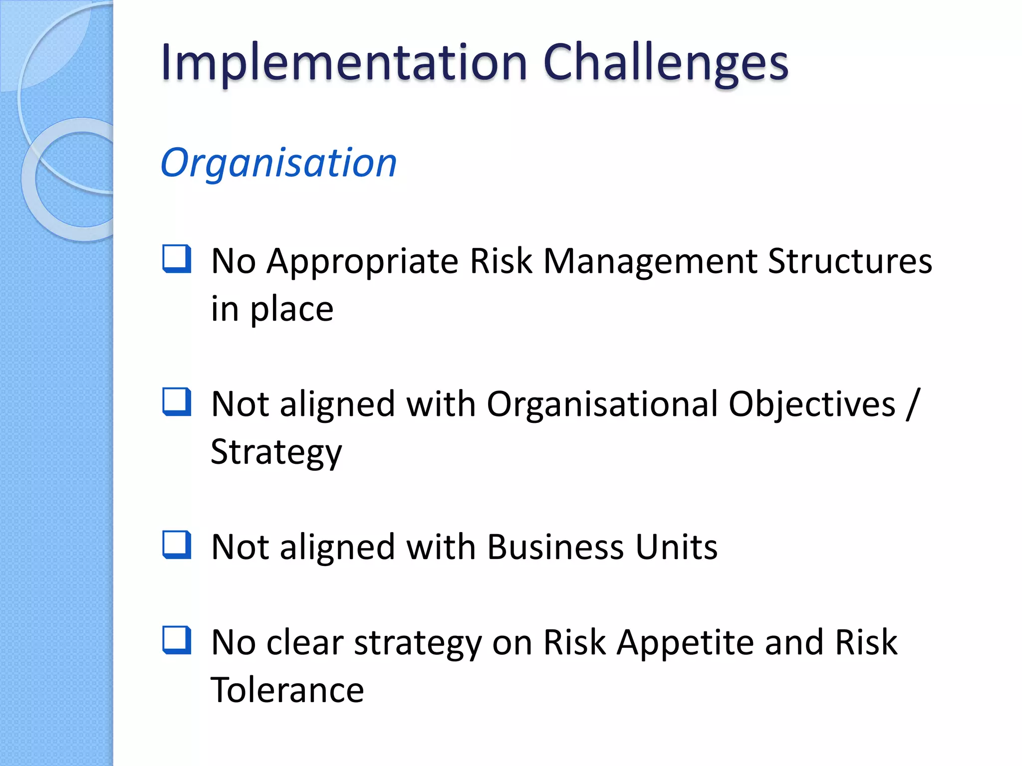 Organisation
 No Appropriate Risk Management Structures
in place
 Not aligned with Organisational Objectives /
Strategy
 Not aligned with Business Units
 No clear strategy on Risk Appetite and Risk
Tolerance
Implementation Challenges
 