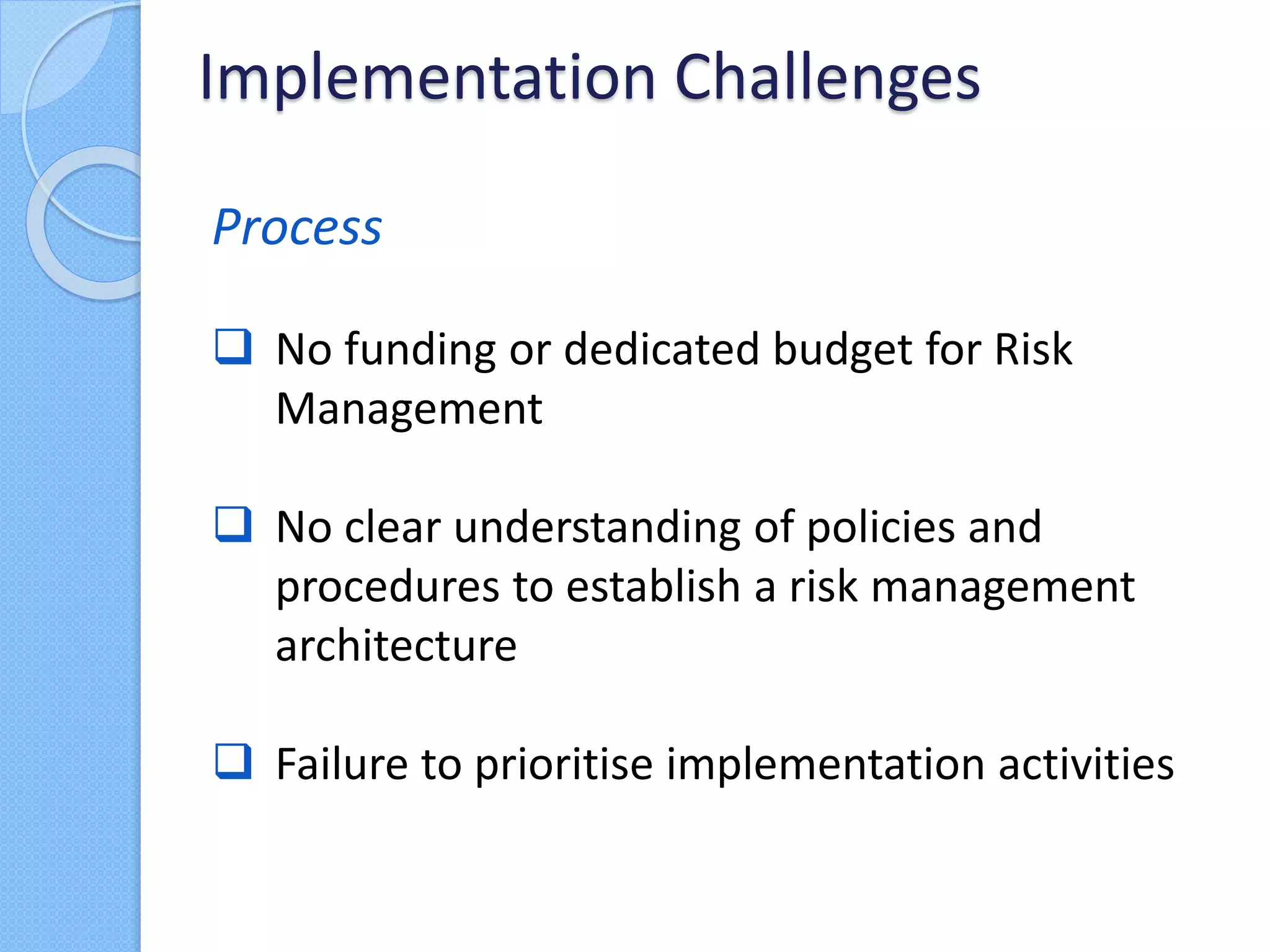Process
 No funding or dedicated budget for Risk
Management
 No clear understanding of policies and
procedures to establish a risk management
architecture
 Failure to prioritise implementation activities
Implementation Challenges
 