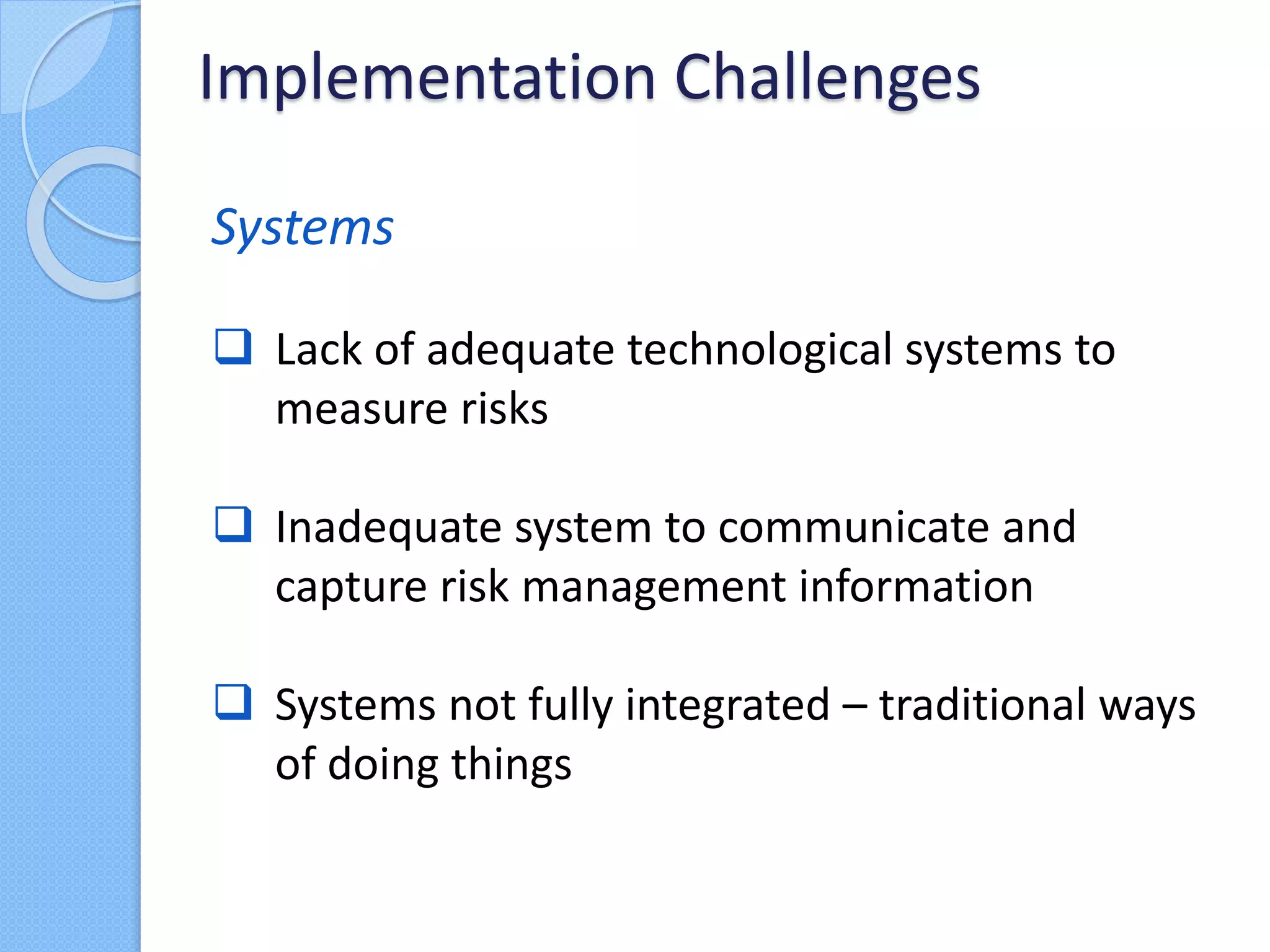 Systems
 Lack of adequate technological systems to
measure risks
 Inadequate system to communicate and
capture risk management information
 Systems not fully integrated – traditional ways
of doing things
Implementation Challenges
 