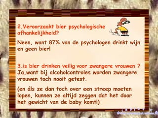 2.Veroorzaakt bier psychologische afhankelijkheid? Neen, want 87% van de psychologen drinkt wijn en geen bier! 3.is bier drinken   veilig   voor   zwangere vrouwen ?  Ja,want bij alcoholcontroles worden zwangere vrouwen toch nooit getest. (en áls ze dan toch over een streep moeten lopen, kunnen ze altijd zeggen dat het door het gewicht van de baby komt!) grapjes CS www.cowboystrutten.nl 