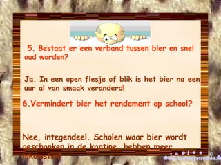 5. Bestaat er een verband tussen bier en snel oud worden?   Ja. In een open flesje of blik is het bier na een uur al van smaak veranderd! 6.Vermindert bier het rendement op school?   Nee, integendeel. Scholen waar bier wordt geschonken in de kantine, hebben meer inkomsten! grapjes CS www.cowboystrutten.nl 
