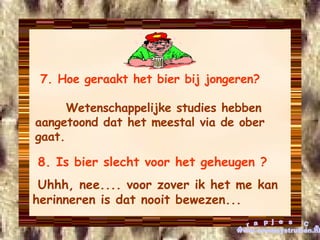 7. Hoe geraakt het bier bij jongeren?   Wetenschappelijke studies hebben aangetoond dat het meestal via de ober gaat. 8. Is bier slecht voor het geheugen ? Uhhh, nee.... voor zover ik het me kan herinneren is dat nooit bewezen...  grapjes CS www.cowboystrutten.nl 