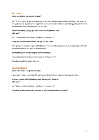 Art team
[Korte introductie van geinterviewde]

Bijv. "Ik ben Lorena, ik was teamlead van he Art team. Wij waren verantwoordelijk voor alle assets in
het spel, dus alle objecten die je tegen kan komen. Daarnaast hebben wij ons bezig gehouden met het
ontwerpen en maken van de menu's in het spel"

[Waarom hebben jullie/jij gekozen voor dit concept? Wat trok
jullie aan?]

bijv. "Open wereld, multiplayer, vrije keuze in aanpak etc"

Kun jij ons iets vertellen over de Art-stijl van het spel?

"Het spel speelt zich af in Japan, dit hebben wij ook verwekt in de assets, de menus etc. We willen dat
de de speler zich als het ware in japan bevindt."

Hoe hebben jullie dat [de stijl] verwerkt in het spel?

"research gedaan naar gebouwen in japans, de bossen etc"

Waar ben je zelf het meest trots op?


Programming
[korte introductie van geinterviewde]

eigen naam + naam teamleden (?). Verantwoordelijkheden/werkzaamheden van dit team.

Waarom hebben jullie/jij gekozen voor dit concept? Wat trok
jullie aan?

bijv. "Open wereld, multiplayer, vrije keuze in aanpak etc"

Waar ben je zelf erg tevreden over wat je hebt gerealiseerd in dit project?




                                                                                                      2
 