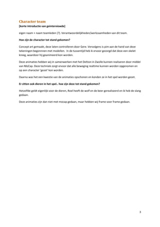 Character team
[korte introductie van geinterviewde]

eigen naam + naam teamleden (?). Verantwoordelijkheden/werkzaamheden van dit team.

Hoe zijn de character tot stand gekomen?

Concept art gemaakt, deze laten controlleren door Gere. Vervolgens is pim aan de hand van deze
tekeningen begonnnen met modellen. In de tussentijd heb ik ervoor gezorgd dat deze een skelet
kreeg, waardoor hij geanimeerd kon worden.

Deze animaties hebben wij in samenwerken met het Deltion in Zwolle kunnen realiseren door middel
van MoCap. Deze techniek zorgt ervoor dat alle beweging realtime kunnen worden opgenomen en
op een character 'gezet' kon worden.

Daarna was het een kwestie van de animaties opschonen en konden ze in het spel worden gezet.

Er zitten ook dieren in het spel.. hoe zijn deze tot stand gekomen?

Hetzelfde geldt eigenlijk voor de dieren, Roel heeft de wolf en de beer gerealiseerd en ik heb de slang
gedaan.

Deze animaties zijn dan niet met mocap gedaan, maar hebben wij frame voor frame gedaan.




                                                                                                     3
 