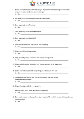 9. Binnen ons bedrijf is een set met duidelijke afspraken over hoe om te gaan met de key
account en de rol van de key account manager
Ja / Nee ______________________________________________________________
10. Per key account zijn duidelijke groeitargets gedefinieerd
Ja / Nee ______________________________________________________________
11. Deze targets zijn puur financieel
Ja / Nee ______________________________________________________________
12. Deze targets zijn financieel en kwalitatief
Ja / Nee ______________________________________________________________
13. Deze targets zijn puur kwalitatief
Ja / Nee ______________________________________________________________
14. Voor elke key account is een account plan aanwezig
Ja / Nee ______________________________________________________________
15. Dit plan wordt jaarlijkst geupdate
Ja / Nee ______________________________________________________________
16. Dit plan wordt jaarlijks besproken met het top management
Ja / Nee ______________________________________________________________
17. Dit plan wordt jaarlijks besproken met top management bij de key account
Ja / Nee ______________________________________________________________
18. De key account waardeert de bespreking van het account plan zeer
Ja / Nee ______________________________________________________________
19. Uit de bespreking van het plan met de klant komen vaak nog nieuwe
verkoopkansen/projecten
Ja / Nee ______________________________________________________________
20. Dit plan heeft gemiddeld _____ pagina’s
21. Van elke key account is een relatie matrix opgesteld
Ja / Nee ______________________________________________________________
22. Deze relatie matrix wordt geanalyseerd om te zien of de kwaliteit van de relaties voldoende
is gegarandeerd
Ja / Nee ______________________________________________________________
 