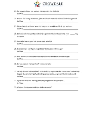 23. De verwachtingen van account management zijn duidelijk
Ja / Nee ______________________________________________________________
24. Binnen ons bedrijf maken we gebruik van een methode voor account management
Ja / Nee ______________________________________________________________
25. Bij ons bedrijf proberen we actief coaches te onwikkelen bij de key accounts
Ja / Nee ______________________________________________________________
26. Een account manager bij ons bedrijf is gemiddeld verantwoordelijk voor _____ key
accounts
27. Voor elke key account is er een actuele actielijst
Ja / Nee ______________________________________________________________
28. Deze actielijst wordt gemanaged door de key account manager
Ja / Nee ______________________________________________________________
29. Er is binnen ons bedrijf een functieprofiel voor een key account manager
Ja / Nee ______________________________________________________________
30. De key account manager heeft verkooptargets
Ja / Nee ______________________________________________________________
31. De key account manager heeft naast verkooptargets ook een aantal meer kwalitatieve
targets (bv verbetering of verbreding van de relatie, vergroten klanttevredenheid)
Ja / Nee ______________________________________________________________
32. Zijn er key accounts die nog geen of bijna geen omzet opleveren?
Ja / Nee ______________________________________________________________
33. Waarom zijn deze dan gekozen als key account?
_____________________________________________________________________
 