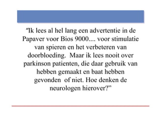 “Ik lees al hel lang een advertentie in de
  Ik
Papaver voor Bios 9000.... voor stimulatie
     van spieren en het verbeteren van
  doorbloeding.
  doorbloeding Maar ik lees nooit over
parkinson patienten, die daar gebruik van
      hebben
      h bb gemaakt en baat hebben
                     k     b h bb
     g
     gevonden of niet. Hoe denken de
           neurologen hierover?”
 
