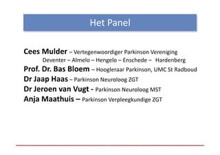 Het Panel
                      Het Panel

Cees Mulder – Vertegenwoordiger Parkinson Vereniging
      Deventer – Almelo – Hengelo – Enschede –
      Deventer Almelo Hengelo Enschede Hardenberg
Prof. Dr. Bas Bloem – Hoogleraar Parkinson, UMC St Radboud
Dr Jaap Haas – Parkinson Neuroloog ZGT
D J      H        ki          l
Dr Jeroen van Vugt ‐ Parkinson Neuroloog MST
Anja Maathuis – Parkinson Verpleegkundige ZGT
 