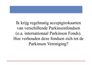 Ik krijg regelmatig acceptgirokaarten
        jg g        g     pg
  van verschillende Parkinsonfondsen
 (o.a. internationaal Parkinson Fonds).
 (     i t    ti    l P ki      F d)
Hoe verhouden deze fondsen zich tot de
          Parkinson Vereniging?
 