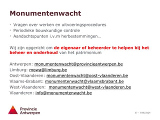 37 - 7/06/2024
Monumentenwacht
• Vragen over werken en uitvoeringsprocedures
• Periodieke bouwkundige controle
• Aandachtspunten i.v.m herbestemmingen…
Wij zijn opgericht om de eigenaar of beheerder te helpen bij het
beheer en onderhoud van het patrimonium
Antwerpen: monumentenwacht@provincieantwerpen.be
Limburg: mowa@limburg.be
Oost-Vlaanderen: monumentenwacht@oost-vlaanderen.be
Vlaams-Brabant: monumentenwacht@vlaamsbrabant.be
West-Vlaanderen: monumentenwacht@west-vlaanderen.be
Vlaanderen: info@monumentenwacht.be
 