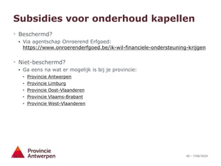 40 - 7/06/2024
Subsidies voor onderhoud kapellen
• Beschermd?
• Via agentschap Onroerend Erfgoed:
https://www.onroerenderfgoed.be/ik-wil-financiele-ondersteuning-krijgen
• Niet-beschermd?
• Ga eens na wat er mogelijk is bij je provincie:
• Provincie Antwerpen
• Provincie Limburg
• Provincie Oost-Vlaanderen
• Provincie Vlaams-Brabant
• Provincie West-Vlaanderen
 
