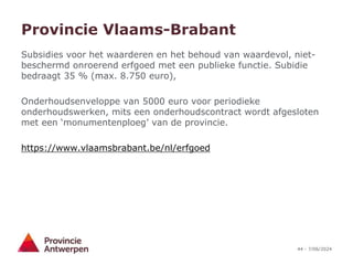 44 - 7/06/2024
Provincie Vlaams-Brabant
Subsidies voor het waarderen en het behoud van waardevol, niet-
beschermd onroerend erfgoed met een publieke functie. Subidie
bedraagt 35 % (max. 8.750 euro),
Onderhoudsenveloppe van 5000 euro voor periodieke
onderhoudswerken, mits een onderhoudscontract wordt afgesloten
met een ‘monumentenploeg’ van de provincie.
https://www.vlaamsbrabant.be/nl/erfgoed
 