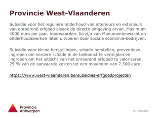 45 - 7/06/2024
Provincie West-Vlaanderen
Subsidie voor het reguliere onderhoud van interieurs en exterieurs
van onroerend erfgoed alsook de directe omgeving ervan. Maximum
4000 euro per jaar. Voorwaarden: lid zijn van Monumentenwacht en
onderhoudswerken laten uitvoeren door sociale economie-bedrijven.
Subsidie voor kleine herstellingen, schade herstellen, preventieve
ingrepen om verdere schade in de toekomst te vermijden en
ingrepen om het uitzicht van het onroerend erfgoed te valoriseren.
25 % van de aanvaarde kosten tot een maximum van 7.500 euro.
https://www.west-vlaanderen.be/subsidies-erfgoedprojecten
 