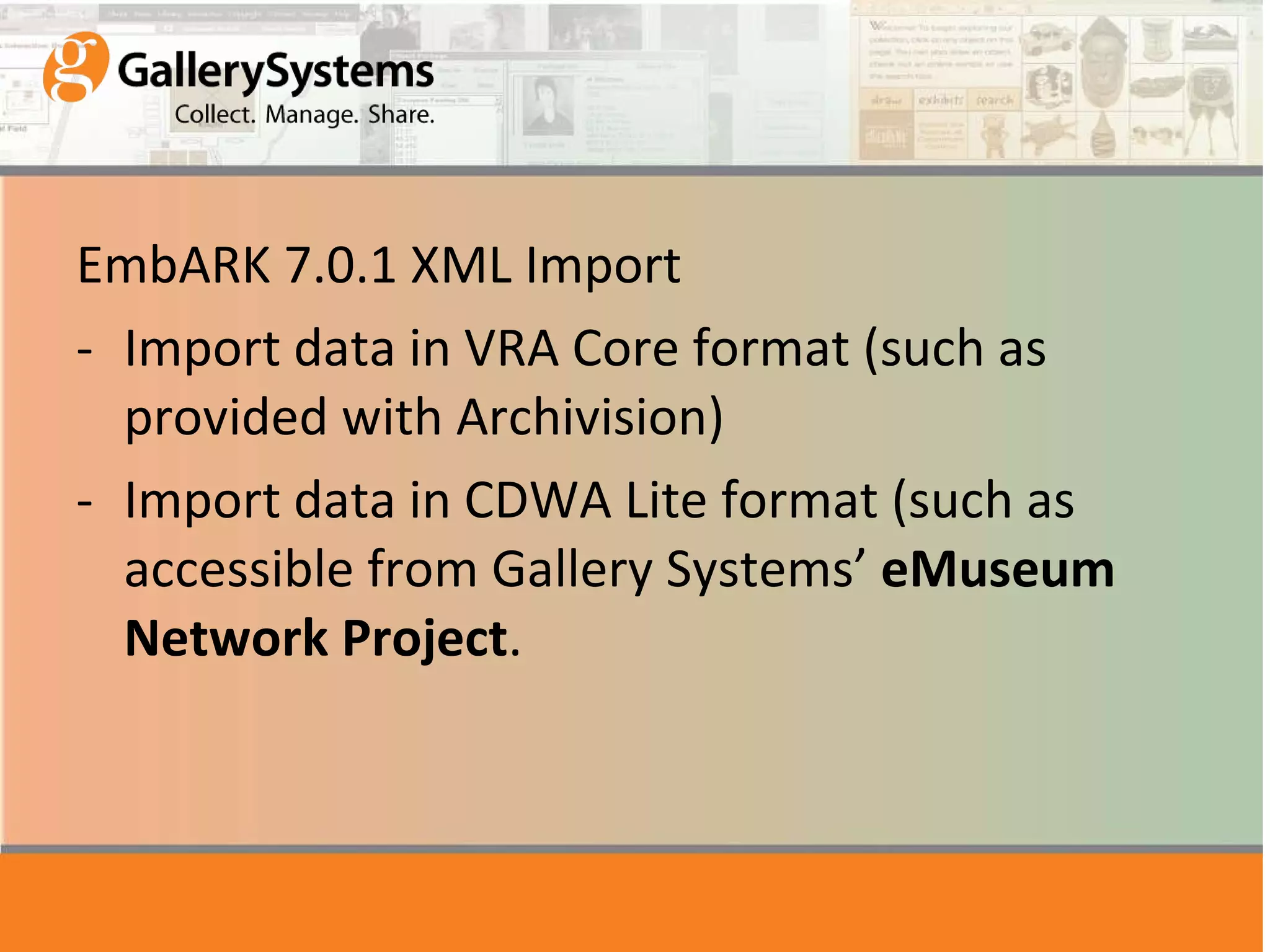 EmbARK 7.0.1 XML Import Import data in VRA Core format (such as provided with Archivision) Import data in CDWA Lite format (such as accessible from Gallery Systems’ eMuseum Network Project .