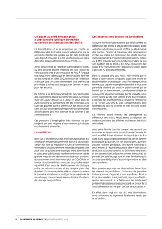 Un accès au droit efficace grâce
à une panoplie juridique diversifiée
au service de la protection des droits
La Constitution et la loi organique ont confié au
Défenseur des droits des pouvoirs d’enquête qui lui
permettent de faire la lumière sur des faits dont il est
saisi. Il peut procéder à « des vérifications sur place
dans des locaux administratifs ou privés… ».
Ainsi, des centres de rétention administrative (CRA)
où des enfants étaient internés ont fait l’objet de
vérifications près d’une vingtaine de fois. À chaque
foisnousavonsobtenuquelesfamillessoientlibérées
surlechampet,enjuillet 2012,leministredel’Intérieur
a diffusé une circulaire demandant aux préfets de
privilégier d’autres solutions pour les familles et donc
pour les enfants.
De même, « Le Défenseur des droits peut demander
desexplicationsàtoutepersonnephysiqueoumorale
mise en cause devant lui ». Ainsi en 2012 plus de
200 policiers ou gendarmes ont été entendus à la
suite de plaintes dont le Défenseur des droits était
saisi. « Ceux-cisonttenusderépondreauxdemandes
d’explications qu’il leur adresse et de déférer à ses
convocations. »
Ces pouvoirs d’investigation très étendus se pro­
longent par des moyens d’interventions juridiques
extrêmement diversifiés.
La médiation
Bien sûr, « le Défenseur des droits peut procéder à la
résolutionamiabledesdifférendsportésàsaconnais­
sance par voie de médiation ». C’est évidemment la
méthodelapluscourammentemployée,enparticulier
pourtoutcequiconcerneleslitigesentreadministrés
etpuissancepubliquequireprésententenvironlatrès
grande majorité des réclamations que nous traitons.
Nous sommes ainsi intervenus plus de 3 000 fois en
faveur d’automobilistes visés par un procès-verbal
injustifié. C’est aussi le rétablissement du dialogue
entre les administrations et les usagers dans des
dossiers d’urbanisme, de fiscalité ou plus encore dans
le domaine social avec la multiplicité des régimes de
retraite que nous arrivons à résoudre des situations
de blocage non justifiées.
Les observations devant les juridictions
À l’autre extrémité des moyens que la loi confère au
Défenseur des droits, « les juridictions civiles, admi­
nistrativesetpénalespeuvent,d’officeouàlademande
des parties, l’inviter à présenter des observations
écrites ou orales. Le Défenseur des droits peut lui-
mêmedemanderàprésenterdesobservationsécrites
ou à être entendu par ces juridictions ; dans ce cas
son audition est de droit ». En 2012, nous avons fait
usage à 90 reprises de cette disposition, faisant appel
à près de 70 avocats différents.
Dans la plupart des cas, nous intervenons par le
dépôt d’observations lorsqu’est jugée une affaire de
discrimination prohibée par la loi. Par exemple, cette
femmepourlaquellelecongématernitéetd’éducation
parentale devient un sinistre professionnel qui se
traduit par un licenciement, conséquence directe de
sa nouvelle situation familiale. Après enquête, nous
avonsestiméqu’elleétaitvictimed’unediscrimination.
Le conseil des prud’hommes a condamné l’entreprise
à lui verser 220 000 €. Ces condamnations sont
réparatrices pour la victime et elles ont une valeur
d’exemplarité.
La réforme ayant étendu les prérogatives du
Défenseur des droits, nous avons pu déposer des
observations dans des affaires intéressant les droits
de l’enfant.
Ainsi cette famille dont les parents ne peuvent pas
se marier en raison de la prohibition de l’inceste. Ils
sont, en effet, frères et sœurs au regard de la loi à la
suited’uneadoptionplénièredelafilleparlesparents
biologiques du garçon. Or ces jeunes gens, qui n’ont
aucune relation génétique, ont donné naissance à
deux enfants à l’égard desquels le père n’avait aucun
droit. À la suite des conseils du Défenseur des droits
et des observations déposées devant le tribunal, les
parents ont saisi le juge aux affaires familiales qui a
accordé une délégation d’autorité parentale au père
de ces enfants.
Nouspouvonsexprimernosobservationsdevanttous
les niveaux de juridictions : tribunaux de première
instance, cours d’appel et cours suprêmes. Ainsi la
Cour de cassation soulignait-elle, à propos d’arrêts
rendus récemment : « Le Défenseur des droits avait
présenté des observations concluant en faveur de la
solution retenue in fine par la Cour de cassation. »
En effet, dans sept cas sur dix, nos observations
sont conformes au jugement finalement rendu par
la juridiction.
8 DÉFENSEUR DES DROITS Rapport Annuel 2012
 