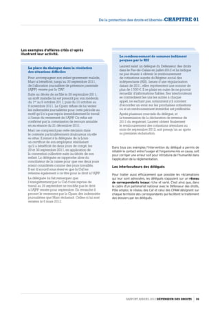 La place du dialogue dans la résolution
des situations difficiles
Pour accompagner son enfant gravement malade,
Marc a bénéficié, jusqu’au 30 septembre 2011,
de l’allocation journalière de présence parentale
(AJPP) versée par la CAF.
Suite au décès de sa fille le 28 septembre 2011,
un arrêt maladie lui est prescrit par son médecin
du 1er
au 9 octobre 2011, puis du 10 octobre au
6 novembre 2011. La Cpam refuse de lui verser
les indemnités journalières pour cette période au
motif qu’il n’a pas repris immédiatement le travail
à l’issue du versement de l’AJPP. Ce refus est
confirmé par la commission de recours amiable
en sa séance du 21 décembre 2011.
Marc ne comprend pas cette décision dans
le contexte particulièrement douloureux où elle
se situe. Il remet à la déléguée de la Loire
un certificat de son employeur établissant
qu’il a bénéficié de deux jours de congé, les
29 et 30 septembre 2011, en application de
la convention collective suite au décès de son
enfant. La déléguée se rapproche alors du
conciliateur de la caisse pour que ces deux jours
soient considérés comme des jours travaillés.
Il est d’accord sous réserve que la Caf les
retienne également à ce titre pour le droit à l’AJPP.
La déléguée lui fait remarquer que
l’enregistrement par la Caf d’une reprise de
travail au 29 septembre ne modifie pas le droit
à l’AJPP versée pour septembre. En revanche il
permet le versement par la Cpam des indemnités
journalières que Marc réclamait. Celles-ci lui sont
versées le 6 mars 2012.
Le remboursement de sommes indûment
perçues par le RSI
Laurent saisit un délégué du Défenseur des droits
dans le Pas-de-Calais en juillet 2012 et lui indique
ne pas réussir à obtenir le remboursement
de cotisations auprès du Régime social des
indépendants (RSI). Issues d’une régularisation
datant de 2011, elles représentent une somme de
plus de 1 500 €. Il se plaint en outre de ne pouvoir
recueillir d’informations fiables. Ses interlocuteurs
se contredisent les uns les autres à chaque
appel, ne sachant pas, notamment s’il convient
d’accorder un avoir sur les prochaines cotisations
ou si un remboursement immédiat est préférable.
Après plusieurs courriels du délégué, et
la transmission de la déclaration de revenus de
2011 du requérant, Laurent obtient finalement
le remboursement des cotisations attendues au
mois de septembre 2012, soit presqu’un an après
sa première réclamation.
Dans tous ces exemples l’intervention du délégué a permis de
rétablir le contact entre l’usager et l’organisme mis en cause, soit
pour corriger une erreur soit pour introduire de l’humanité dans
l’application de la réglementation.
Les interlocuteurs des délégués
Pour traiter aussi efficacement que possible les réclamations
qui leur sont adressées, les délégués s’appuient sur un réseau
de correspondants locaux riche et varié. C’est ainsi que, dans
le cadre d’un partenariat national avec le Défenseur des droits,
Pôle emploi, le réseau des Caf et celui des CPAM désignent sur
chaque territoire des correspondants qui facilitent le traitement
des dossiers par les délégués.
Les exemples d’affaires cités ci-après
illustrent leur activité.
Rapport Annuel 2012 DÉFENSEUR DES DROITS 99
De la protection des droits et libertés - CHAPITRE 01
 