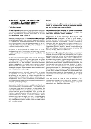 IV - Enjeux : l’accès à la protection
sociale et à l’emploi, un enjeu
majeur en période de crise
Protection sociale
Lesdroits sociaux,consacrésparlaConstitutionetlesconventions
internationales,constituent des droits fondamentaux.Enpériode
de crise, ils jouent un rôle majeur et constituent la clé de voûte
de « l’amortisseur social français ».
Quels que soient les régimes sociaux, de nombreux dysfonction­
nements bloquent l’accès à ces droits et à la protection sociale.
La standardisation des modes de traitement des demandes de
prestations, d’allocations ou de pensions, alliée au souci de perfor­
mance des différents opérateurs, fait parfois perdre de vue le
traitement individualisé des dossiers.
Par ailleurs, le développement de la lutte contre la fraude,
mené quelquefois sans le discernement nécessaire, peut conduire
à hypothéquer l’accès à la protection sociale, en particulier des
plus fragiles.
En ce qui les concerne, les agents publics sont de plus en plus
souvent confrontés à une forme d’insécurité juridique. Les causes
en sont diverses : en l’absence de dispositif transitoire, la réforme
des retraites de 2010, mal anticipée, a produit certains effets
néfastes.Àcelas’ajoutentlesrèglesderecouvrementdescréances,
et notamment de prescription des trop-perçus de rémunération,
souventmalappliquées,etdesrésistancesfaceàl’obligationd’auto-
assurer les allocations de chômage.
Des dysfonctionnements affectent également les personnes
en disponibilité pour raison de santé qui, face à la suspension
de versement de leurs revenus, se trouvent plongées dans une
situation extrêmement précaire. Les saisines du Défenseur des
droits montrent ainsi que, contre toute attente, il existe désormais
unvéritablerisquedepaupérisationdecesagentspublics,souvent
présentés comme des privilégiés.
Les travailleurs indépendants restent quant à eux confrontés aux
dysfonctionnements du tristement célèbre « ISU » (Interlocuteur
social unique) mis en œuvre dans le cadre du Régime social des
Indépendants(RSI).Silesmoyensdéployéspourpallierlescarences
informatiques ont permis un traitement moins erratique des
situations les plus difficiles, le problème reste toutefois entier. Le
traitement manuel des dossiers, toujours plus nombreux, doit se
prolonger jusqu’à la fin de l’année 2014, date d’arrivée prévue du
nouveau logiciel. Ainsi, avec 25 % des dossiers traités, le RSI et
l’ISU sont devenus la première cause de saisine du pôle en charge
de la protection sociale.
Emploi
Le législateur a confié au Défenseur des droits la mission de lutter
contre les discriminations, directes ou indirectes, prohibées
par la loi ainsi que de promouvoir l’égalité.
Parmi les réclamations adressées au siège du Défenseur des
droits dans lesquelles une discrimination est invoquée, plus
de la moitié concerne le secteur de l’emploi.
L’aggravation de la crise économique et son impact sur le
marché du travail conduisent à un repli sur soi et tendent à
favoriser l’exclusion de certains salariés de l’accès au monde du
travailpourdesmotifsdiscriminatoires.C’estainsiquelehandicap,
l’origine ou l’âge, pour ne citer que ces critères, constituent encore
des obstacles pour accéder à un emploi. Parmi les réclamations
adressées au Défenseur des droits, relatives au refus d’embauche,
29 % font état d’une discrimination en raison de l’origine, 13 %
en raison de l’âge, et 8 % pour le handicap.
Parallèlement, lesfortes pressions économiques auxquelles sont
soumiseslesentreprises,etlaréductiondeseffectifsdelafonction
publique imposée par la Revue générale des politiques publiques
(RGPP)puislaModernisationdel’actionpublique(MAP)onteupour
effet d’accroître de manière importante des situations de tensions,
ycomprisparmil’encadrement.Lesrapportsconflictuelsfavorisent
les situations de harcèlement moral fréquemment invoquées dans
les réclamations adressées au Défenseur des droits. Par ailleurs,
n’étant pas en mesure de répondre aux exigences imposées par
les rythmes de travail ou le développement rapide des nouvelles
technologies,certainssalariéssontfragilisésetpeuventsetrouver
écartés de leur poste de travail pour de longues périodes en raison
bien souvent d’un manque de dialogue au sein de l’entreprise,
d’absence de formations adéquates ou d’aménagement du poste
de travail.
Ainsi, les critères de l’état de santé, du handicap (23 %),
l’engagement syndical (11 %) et l’orientation sexuelle (1,5 % des
saisines) sont invoqués par des réclamants pour expliquer le
harcèlement dont ils estiment faire l’objet.
100 DÉFENSEUR DES DROITS Rapport Annuel 2012
 