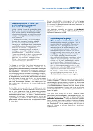 Par ailleurs, et malgré les efforts importants accomplis par
les entreprises pour aider les femmes à concilier leur vie
professionnelleetleurviefamiliale,onconstatequedenombreuses
difficultéssubsistentlorsquelasalariéeannoncesagrossesse.Son
indisponibilité liée à sa maternité, ou la crainte de ses absences
futures, conduisent dans un nombre de cas encore trop important,
à ce que la salariée ne retrouve pas les responsabilités qui étaient
lessiennesavantsondépartencongédematernité,ledéroulement
de carrière auquel elle aurait pu prétendre, voire dans les cas les
plus graves, se trouve confrontée à un licenciement. C’est ainsi
que 10,6 % des femmes se plaignent d’avoir été victimes d’une
discrimination dans le déroulement de leur carrière à raison de
leur maternité.
S’agissant des femmes, la maternité ne constitue pas la seule
cause de discrimination. Alors que l’employeur est tenu d’assurer
pour un même travail, ou un travail de valeur égale, l’égalité de
rémunérationentreleshommesetlesfemmes,onconstateencore
desdifférenciationsdesalaire.C’estainsique5 %desréclamations
reçues par le Défenseur des droits concernent des femmes qui
se plaignent de ne pas obtenir une rémunération égale à celle de
leurs collègues masculins alors qu’elles accomplissent un travail
de valeur égale.
Un harcèlement moral en raison d’une
activité syndicale, reconnu grâce à
l’intervention d’une déléguée
Sylvain s’estimait victime de harcèlement moral
dans le cadre de son emploi, depuis la création
d’une section syndicale. Absences injustifiées
et fautes professionnelles lui étaient reprochées,
sans que soient apportées de réelles preuves
à ces allégations.
La déléguée de la Marne s’est rapprochée du
directeur des ressources humaines qui a fait
état des absences injustifiées de Sylvain et
précisé qu’un licenciement serait mis en œuvre
sur ce fondement, une demande d’autorisation
ayant déjà été adressée à l’inspection du
travail. Les collègues de Sylvain ont affirmé à
la déléguée que de telles allégations étaient
souvent invoquées. La déléguée en a informé
l’inspection du travail, qui après enquête, a refusé
le licenciement de Sylvain, les justifications
apportées par l’employeur étant insuffisantes.
Sylvain a ainsi conservé son emploi grâce à
la mission menée par la déléguée.
Difficulté de retour à l’emploi
après un arrêt de travail de longue durée
Denise, secrétaire dans une collectivité a subi un
grave accident de santé fin 2005. À sa reprise,
début 2007, elle a été remplacée à ce poste.
Depuis, et malgré de bonnes évaluations, elle
a été affectée, successivement, à des tâches
inutiles entrecoupées de périodes sans aucune
activité.Volontaire pour changer de service, ses
candidatures à des postes vacants en interne
n’ont pas été retenues. Convaincue d’être
discriminée en raison de son état de santé estimé
défaillant, elle saisit le délégué de la Drôme fin
octobre 2011 en vue d’une intervention auprès
de sa direction. Suite à la mission de bons
offices menée en décembre, Denise est affectée
dans un nouveau service avec un plan d’action
tripartite entre la direction RH de la collectivité, le
responsable de service et la réclamante.
Fin mai 2012, Denise informe le délégué du
résultat positif de ce plan d’action et de son
affectation définitive dans son nouveau poste.
En outre, la fonction publique comprend des agents contractuels
dontlestatut,mêmes’ilaconnudesubstantiellesaméliorationsces
dernières années, demeure précaire, constituant par là même, une
source possible de discrimination. C’est ainsi que dans les services
à prédominance d’emplois féminins, sous forte tension, tels que
les services médico-sociaux, l’annonce d’un congé de maternité
constitue dans bien des cas, un obstacle au renouvellement du
contrat de l’agent.
Alors que le report de l’âge légal de départ à la retraite conduit
de nombreux fonctionnaires à être maintenus en fonctions plus
longtemps qu’auparavant, l’âge reste un facteur discriminant
pour obtenir un avancement.Cecritèredel’âgeestalorsconsidéré
commeunoutildegestionobjectif,facilitantleschoixdesdécideurs,
sans prise en compte de la valeur réelle des mérites professionnels
des fonctionnaires. Ainsi, en matière d’emploi privé ou public, les
raisons de s’adresser au Défenseur des droits ou à ses délégués
sont nombreuses.
Bien que répondant à des règles de gestion différentes, l’emploi
public n’échappe pas à ce constat dès lors que ses modes
d’organisation et de travail rejoignent peu à peu celles mises en
œuvre dans le secteur privé.
Sont également invoquées les situations de harcèlement
discriminatoire lié au handicap, l’état de santé, l’engagement
syndical ou l’orientation sexuelle.
Rapport Annuel 2012 DÉFENSEUR DES DROITS 101
De la protection des droits et libertés - CHAPITRE 01
 