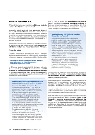 V - Modes d’intervention
Àl’issuedel’instructiondesréclamations, le Défenseur des droits
recherche l’outil juridique le plus approprié.
La solution adoptée peut ainsi varier d’un dossier à l’autre.
Elle est tributaire de différents facteurs qui doivent être pris
en compte : les souhaits du réclamant (indemnisation, résolution
amiable du conflit, sanctions juridiques, etc.), l’existence ou non
d’un recours contentieux, la situation à laquelle il convient de faire
face (protection du salarié toujours en poste, salarié licencié, etc.),
les délais escomptés.
Dans tous les cas, qu’il s’agisse de l’accès à la protection sociale ou
de la lutte contre les discriminations dans l’emploi, la solution est
le fruit d’une stratégie mise en œuvre dans un souci d’efficacité.
Protection sociale
En 2012, le Défenseur des droits s’est donc attaché à mettre en
œuvre tous les pouvoirs qui lui ont été dévolus pour protéger plus
efficacementl’usageretpromouvoirsondroitàlaprotectionsociale.
 La médiation : outil privilégié du Défenseur des droits
pour lutter contre les dysfonctionnements
en matière de protection sociale
Le Défenseur des droits s’est attaché à développer cette voie
d’accès aux droits : plus de 30 % des dossiers traités en 2012
en matière de protection sociale ont fait l’objet d’une médiation
et dans 80 % des cas, celles-ci ont été couronnées de succès.
Les transactions indemnitaires auxquelles elles ont donné lieu ont
également été plus nombreuses.
Dans ce cadre, et au-delà des rapprochements de point de
vue qui ont permis de débloquer nombre de situations, le
Défenseur a également proposé – et souvent obtenu – des offres
transactionnelles visant à indemniser les préjudices subis par les
agents publics du fait de défaillances administratives.
Indemnisation d’une ancienne ouvrière
d’entretien et d’accueil
Françoise, ancienne ouvrière d’entretien et
d’accueil dans un collège, en congé de maladie
ordinaire de janvier 2005 à janvier 2006, a été
placée en disponibilité d’office pour raisons de
santé, de février 2006 à décembre 2008, puis
admise à la retraite pour invalidité à compter du
1er
 janvier 2009. L’examen de son dossier a révélé
une succession de dysfonctionnements, tant dans
la gestion de sa rémunération et des indemnités
versées par l’assurance maladie, que dans celle
des indus qui ont suivi.
Ces erreurs de gestion du dossier étaient
de nature à engager la responsabilité de
l’administration. Le recteur a entendu les
arguments du Défenseur des droits qui lui
a demandé d’indemniser le préjudice subi.
Françoise a accepté l’indemnité de 4 500 €
proposée (dossier n° 09-2576).
Une médiation pour débloquer une situation
entre un ancien agent de la SNCF et la CPR
Luc, agent de la SNCF a été exposé à des
poussières d’amiante de 1964 à 1976, avant de
démissionner sans droit à pension. L’application
rigoureuse des textes par la Caisse de prévoyance
et de retraite du personnel de la SNCF (CPR)
d’un côté et par la CPAM de l’autre, rendait
impossible la prise en charge du suivi médical
post-professionnel exigé par son état de santé.
Malgré l’arbitrage de la Caisse nationale de
l’assurance maladie des travailleurs salariés
(CNAMTS) concluant au fait qu’il appartenait au
régime d’affiliation de l’intéressé lors de l’exposition
au risque, d’assurer cette prise en charge,
la situation était restée bloquée.
Après intervention du Défenseur des droits,
la CPR a informé Luc, le 21 mars 2012, qu’il pourrait
bénéficier de la surveillance médicale
post-professionnelle sans faire l’avance des frais
« suite à l’enquête administrative qui (…) a permis
d’établir l’exposition de l’intéressé au cours de son
activité salariée » à l’amiante (dossier n° 06-4097).
Afin d’accroître sa capacité d’intervention dans le domaine de
la médiation, le Défenseur des droits s’est attaché à développer
son ancrage dans le réseau des médiateurs institués au sein
de différentes administrations.
La qualité des rapports entretenus entre le Défenseur des droits, la
Médiatricedel’ÉducationNationaleetdel’Enseignementsupérieur,
etleursservicesrespectifs,aconduit,en2012,àla signature d’une
convention bipartite fixant les modalités de travail en commun.
Ce partenariat traduit la volonté commune des deux institutions
de travailler en commun pour régler les litiges auxquels sont
confrontés les agents de l’Éducation nationale.
Cette démarche partenariale concerne également l’ensemble des
grands organismes sociaux, au rang desquels la CNAMTS a été
la première à renouveler sa convention avec le Défenseur des
droits. Le réseau national des « conciliateurs » de l’assurance
maladie, réunis en assemblée plénière à la CNAMTS sous l’égide
du Défenseur des droits et du directeur général de la CNAMTS
est la clé de voute de ce partenariat entre l’Assurance maladie et
le Défenseur des droits.
102 DÉFENSEUR DES DROITS Rapport Annuel 2012
 