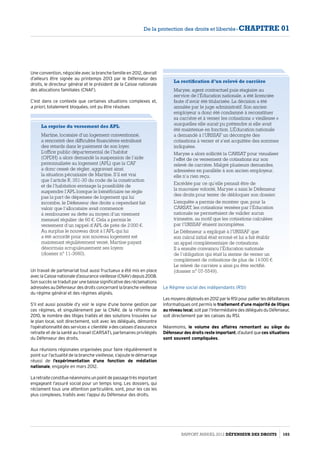 Une convention, négociée avec la branche famille en 2012, devrait
d’ailleurs être signée au printemps 2013 par le Défenseur des
droits, le directeur général et le président de la Caisse nationale
des allocations familiales (CNAF).
C’est dans ce contexte que certaines situations complexes et,
a priori, totalement bloquées, ont pu être résolues
La reprise du versement des APL
Martine, locataire d’un logement conventionné,
a rencontré des difficultés financières entraînant
des retards dans le paiement de son loyer.
L’office public départemental de l’habitat
(OPDH) a alors demandé la suspension de l’aide
personnalisée au logement (APL) que la CAF
a donc cessé de régler, aggravant ainsi
la situation pécuniaire de Martine. S’il est vrai
que l’article R. 351-30 du code de la construction
et de l’habitation envisage la possibilité de
suspendre l’APL lorsque le bénéficiaire ne règle
pas la part de dépenses de logement qui lui
incombe, le Défenseur des droits a cependant fait
valoir que l’allocataire avait commencé
à rembourser sa dette au moyen d’un virement
mensuel régulier de 60 €. Cela a permis le
versement d’un rappel d’APL de près de 2 000 €.
Au surplus le nouveau droit à l’APL qui lui
a été accordé pour son nouveau logement est
maintenant régulièrement versé, Martine payant
désormais scrupuleusement ses loyers
(dossier n° 11-3660).
Un travail de partenariat tout aussi fructueux a été mis en place
aveclaCaissenationaled’assurancevieillesse(CNAV)depuis2008.
Son succès se traduit par une baisse significative des réclamations
adresséesauDéfenseurdesdroitsconcernantlabranchevieillesse
du régime général et des régimes alignés.
S’il est aussi possible d’y voir le signe d’une bonne gestion par
ces régimes, et singulièrement par la CNAV, de la réforme de
2010, le nombre des litiges traités et des solutions trouvées sur
le plan local, soit directement, soit avec les délégués, démontre
l’opérationnalité des services « clientèle » des caisses d’assurance
retraite et de la santé au travail (CARSAT), partenaires privilégiés
du Défenseur des droits.
Aux réunions régionales organisées pour faire régulièrement le
point sur l’actualité de la branche vieillesse, s’ajoute le démarrage
réussi de l’expérimentation d’une fonction de médiation
nationale, engagée en mars 2012.
Laretraiteconstituenéanmoinsunpointdepassagetrèsimportant
engageant l’assuré social pour un temps long. Les dossiers, qui
réclament tous une attention particulière, sont, pour les cas les
plus complexes, traités avec l’appui du Défenseur des droits.
La rectification d’un relevé de carrière
Maryse, agent contractuel puis stagiaire au
service de l’Éducation nationale, a été licenciée
faute d’avoir été titularisée. La décision a été
annulée par le juge administratif. Son ancien
employeur a donc été condamné à reconstituer
sa carrière et à verser les cotisations « vieillesse »
auxquelles elle aurait pu prétendre si elle avait
été maintenue en fonction. L’Éducation nationale
a demandé à l’URSSAF un décompte des
cotisations à verser et s’est acquittée des sommes
indiquées.
Maryse a alors sollicité la CARSAT pour visualiser
l’effet de ce versement de cotisations sur son
relevé de carrière. Malgré plusieurs demandes,
adressées en parallèle à son ancien employeur,
elle n’a rien reçu.
Excédée par ce qu’elle pensait être de
la mauvaise volonté, Maryse a saisi le Défenseur
des droits pour tenter de débloquer son dossier.
L’enquête a permis de montrer que, pour la
CARSAT, les cotisations versées par l’Éducation
nationale ne permettaient de valider aucun
trimestre, au motif que les cotisations calculées
par l’URSSAF étaient incomplètes.
Le Défenseur a expliqué à l’URSSAF que
son calcul initial était erroné et lui a fait établir
un appel complémentaire de cotisations.
Il a ensuite convaincu l’Éducation nationale
de l’obligation qui était la sienne de verser un
complément de cotisations de plus de 14 000 €.
Le relevé de carrière a ainsi pu être rectifié.
(dossier n° 07-5549).
Le Régime social des indépendants (RSI)
Lesmoyensdéployésen2012parleRSIpourpallierlesdéfaillances
informatiques ont permis le traitement d’une majorité de litiges
au niveau local,soitparl’intermédiairedesdéléguésduDéfenseur,
soit directement par les caisses du RSI.
Néanmoins, le volume des affaires remontant au siège du
Défenseur des droits reste important,d’autantqueces situations
sont souvent compliquées.
Rapport Annuel 2012 DÉFENSEUR DES DROITS 103
De la protection des droits et libertés - CHAPITRE 01
 