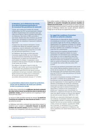 De la même manière, le Défenseur des droits a eu l’occasion de
réaffirmer le caractère intangible des pensions liquidées en
l’absence de toute fraude. Si la qualification de fraude, lorsqu’elle
est démontrée, justifie la remise en cause des avantages indûment
perçus, le Défenseur entend, pour sa part, demeurer attentif à
l’usage qui en est fait par les organismes sociaux.
L’obtention, par le Défenseur des droits,
d’un délai de paiement particulier et
du versement des prestations de maternité
Carine, qui a opté pour le statut de conjoint
collaborateur en 2010, ne parvenait pas à obtenir
du RSI la régularisation de sa situation ainsi que
celle de son époux. Dès la première intervention
du Défenseur des droits, le RSI a procédé à
une étude attentive des deux dossiers qui ont été
régularisés, nécessitant le versement par Carine
d’un arriéré de cotisations d’assurance vieillesse
important.
Compte tenu des sommes réclamées, Carine
a sollicité des délais de paiement auprès de
l’organisme, mais sa demande a été rejetée, au
motif que les délais ne pouvaient être accordés
sur une période supérieure à 12 mois.
Le Défenseur des droits est alors intervenu
à nouveau auprès du RSI, en vue d’obtenir
un nouvel examen bienveillant de la demande
d’échéancier, eu égard aux circonstances
particulières du dossier. L’organisme a alors
accepté la mise en place d’un plan de règlement
d’une durée de 24 mois.
Par ailleurs, il est apparu dans le cadre de
l’enquête, que Carine, qui ne pouvait bénéficier
du versement des prestations de maternité
en qualité d’ayant droit de son époux, pouvait
y prétendre en tant que conjointe collaboratrice.
Après examen du dossier par la commission
de recours amiable, ces prestations ont été
accordées rétroactivement (dossier n° 12-6284).
 La présentation d’observations devant les juridictions,
nouvel outil du Défenseur des droits pour garantir
le droit à la protection sociale
En2012,etpourlapremièrefois,leDéfenseurdesdroitsaprésenté
des observations devant les juridictions dans le domaine de la
protection sociale, comme l’y autorise la loi organique n° 2011-
333 du 29 mars 201167
.
Le recours à cette procédure permet de marquer la volonté de
l’Institution de multiplier les voies d’accès aux droits enmatière
de protection sociale.
Le Défenseur des droits a présenté des observations devant la
juridiction pour souligner la nécessité d’assurer la sécurité
juridique des assurés sociaux amenés à changer de régime à
l’occasion d’un changement d’activité professionnelle.
67- http://www.legifrance.gouv.fr/affichTexte.do?cidTexte=JORFTEXT00002378116
7dateTexte=categorieLien=id
Le rappel des conditions d’ouverture
du droit au rachat de cotisation
L’introduction du dispositif de départ anticipé
à la retraite par la loi du 21 août 2003 a permis
aux assurés, âgés de 56 à 58 ans, d’effectuer une
régularisation de cotisations arriérées. En validant
des périodes travaillées aux âges de 14 et 15 ans,
ils ont pu satisfaire aux conditions d’un départ
avant leur 60 e anniversaire.
Cette mesure de souplesse exceptionnelle a
finalement été largement utilisée, en raison
notamment d’un formalisme peu contraignant.
Pour limiter le coût du dispositif et faire face
à certains abus, les pouvoirs publics ont alors
décidé de durcir les conditions d’ouverture du
droit au rachat et d’étendre les contrôles quant
à la validité des rachats effectués entre 2004
et 2007.
C’est ainsi que plusieurs pensionnés ayant cessé
leur activité depuis plusieurs années se sont vus
privés de leur pension de vieillesse et contraints
de rembourser des montants importants (parfois
plus de 50 000 €) au titre des pensions de retraite
indûment perçues.
À l’occasion de plusieurs dossiers, le Défenseur
des droits a constaté que la qualification
frauduleuse avait été appréhendée très largement
par les organismes. Il a ainsi rappelé qu’une telle
décision d’annulation du rachat de cotisations
ne pouvait, eu égard à ses conséquences, être
envisagée sans que la manœuvre frauduleuse
reprochée à l’assuré ne soit caractérisée et
établie par l’organisme qui s’en prévalait. Le
Défenseur a également formulé des observations
dans une affaire soumise au tribunal des affaires
de sécurité sociale (décision MSP 2012-129).
Attentifs aux arguments développés, les juges
ont confirmé, en première instance, le principe
d’intangibilité attaché à l’avantage de vieillesse
liquidé, dès lors qu’aucune intention malhonnête
n’était, comme en l’espèce, caractérisée (TASS
de la Gironde, 18 décembre 2012). La caisse
ayant fait appel du jugement, le Défenseur des
droits présentera ses observations devant la cour
d’appel.
104 DÉFENSEUR DES DROITS Rapport Annuel 2012
 