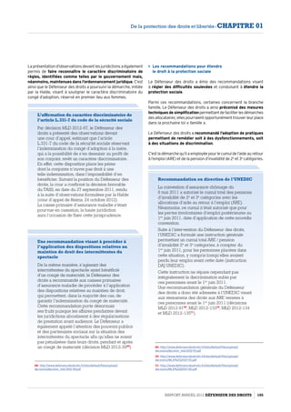 Les recommandations pour étendre
le droit à la protection sociale
Le Défenseur des droits a émis des recommandations visant
à régler des difficultés soulevées et conduisant à étendre la
protection sociale.
Parmi ces recommandations, certaines concernent la branche
famille. Le Défenseur des droits a ainsi préconisé des mesures
techniques de simplificationpermettantdefaciliterlesdémarches
desallocataires ;ellespourraientopportunémenttrouverleurplace
dans la prochaine loi « famille ».
Le Défenseur des droits a recommandé l’adoption de pratiques
permettant de remédier soit à des dysfonctionnements, soit
à des situations de discrimination.
C’estladémarchequ’ilaemployéepourlecumuldel’aideauretour
à l’emploi (ARE) et de la pension d’invalidité de 2e
et 3e
catégories.
Recommandation en direction de l’UNEDIC
La convention d’assurance chômage du
6 mai 2011 a autorisé le cumul total des pensions
d’invalidité de 2e
et 3e
catégories avec les
allocations d’aide au retour à l’emploi (ARE).
Néanmoins, ce cumul n’était autorisé que pour
les pertes involontaires d’emploi postérieures au
1er
 juin 2011, date d’application de cette nouvelle
convention.
Suite à l’intervention du Défenseur des droits,
l’UNEDIC a formulé une instruction générale
permettant un cumul total ARE / pension
d’invalidité 2e
et 3e
catégories, à compter du
1er
 juin 2011, pour les personnes placées dans
cette situation, y compris lorsqu’elles avaient
perdu leur emploi avant cette date (instruction
DAJ UNEDIC).
Cette instruction ne répare cependant pas
intégralement la discrimination subie par
ces personnes avant le 1er
 juin 2011.
Une recommandation générale du Défenseur
des droits a donc été adressée à l’UNEDIC visant
aux réexamens des droits aux ARE versées à
ces personnes avant le 1er
 juin 2011 (décisions
MLD 2012-9169
, MLD 2012-13370
, MLD 2012-134
et MLD 2012-13571
).
69- http://www.defenseurdesdroits.fr/sites/default/files/upload/
decisions/decision_mld-2012-91.pdf
70- http://www.defenseurdesdroits.fr/sites/default/files/upload/
decisions/MLD%202012-133.pdf
71- http://www.defenseurdesdroits.fr/sites/default/files/upload/
decisions/MLD%202012-135.pdf
Une recommandation visant à procéder à
l’application des dispositions relatives au
maintien de droit des intermittentes du
spectacle
De la même manière, s’agissant des
intermittentes du spectacle ayant bénéficié
d’un congé de maternité, le Défenseur des
droits a recommandé aux caisses primaires
d’assurance maladie de procéder à l’application
des dispositions relatives au maintien de droit,
qui permettent, dans la majorité des cas, de
garantir l’indemnisation du congé de maternité.
Cette recommandation porte désormais
ses fruits puisque les affaires pendantes devant
les juridictions aboutissent à des régularisations
de prestation avant audience. Le Défenseur a
également appelé l’attention des pouvoirs publics
et des partenaires sociaux sur la situation des
intermittentes du spectacle afin qu’elles ne soient
pas pénalisées dans leurs droits, pendant et après
un congé de maternité (décision MLD 2012-3968
).
68- http://www.defenseurdesdroits.fr/sites/default/files/upload/
decisions/decision_mld-2012-39.pdf
L’affirmation du caractère discriminatoire de
l’article L.331-7 du code de la sécurité sociale
Par décision MLD 2012-97, le Défenseur des
droits a présenté des observations devant
une cour d’appel, estimant que l’article
L.331-7 du code de la sécurité sociale réservant
l’indemnisation du congé d’adoption à la mère,
qui a la possibilité de s’en dessaisir au profit de
son conjoint, revêt un caractère discriminatoire.
En effet, cette disposition place les pères
dont la conjointe n’ouvre pas droit à une
telle indemnisation, dans l’impossibilité d’en
bénéficier. Suivant la position du Défenseur des
droits, la cour a confirmé la décision favorable
du TASS, en date du 27 septembre 2011, rendu
à la suite d’observations formulées par la Halde
(cour d’appel de Reims, 24 octobre 2012).
La caisse primaire d’assurance maladie s’étant
pourvue en cassation, la haute juridiction
aura l’occasion de fixer cette jurisprudence.
La présentation d’observations devant les juridictions a également
permis de faire reconnaître le caractère discriminatoire de
règles, identifiées comme telles par le gouvernement mais,
néanmoins, maintenues dans l’ordonnancement juridique. C’est
ainsi que le Défenseur des droits a poursuivi la démarche, initiée
par la Halde, visant à souligner le caractère discriminatoire du
congé d’adoption, réservé en premier lieu aux femmes.
Rapport Annuel 2012 DÉFENSEUR DES DROITS 105
De la protection des droits et libertés - CHAPITRE 01
 