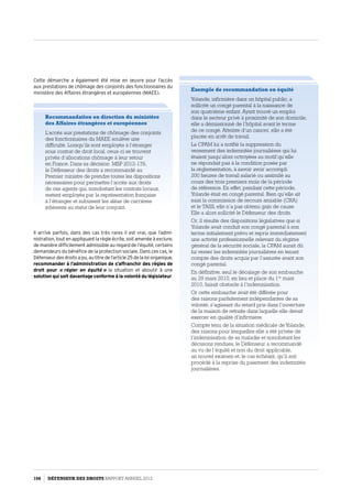 Cette démarche a également été mise en œuvre pour l’accès
aux prestations de chômage des conjoints des fonctionnaires du
ministère des Affaires étrangères et européennes (MAEE).
Recommandation en direction du ministère
des Affaires étrangères et européennes
L’accès aux prestations de chômage des conjoints
des fonctionnaires du MAEE soulève une
difficulté. Lorsqu’ils sont employés à l’étranger
sous contrat de droit local, ceux-ci se trouvent
privés d’allocations chômage à leur retour
en France. Dans sa décision MSP 2012-178,
le Défenseur des droits a recommandé au
Premier ministre de prendre toutes les dispositions
nécessaires pour permettre l’accès aux droits
de ces agents qui, nonobstant les contrats locaux,
restent employés par la représentation française
à l’étranger et subissent les aléas de carrières
inhérents au statut de leur conjoint.
Il arrive parfois, dans des cas très rares il est vrai, que l’admi­
nistration, tout en appliquant la règle écrite, soit amenée à exclure,
de manière difficilement admissible au regard de l’équité, certains
demandeurs du bénéfice de la protection sociale. Dans ces cas, le
Défenseur des droits a pu, au titre de l’article 25 de la loiorganique,
recommander à l’administration de s’affranchir des règles de
droit pour « régler en équité » la situation et aboutir à une
solution qui soit davantage conforme à la volonté du législateur.
Exemple de recommandation en équité
Yolande, infirmière dans un hôpital public, a
sollicité un congé parental à la naissance de
son quatrième enfant. Ayant trouvé un emploi
dans le secteur privé à proximité de son domicile,
elle a démissionné de l’hôpital avant le terme
de ce congé. Atteinte d’un cancer, elle a été
placée en arrêt de travail.
La CPAM lui a notifié la suppression du
versement des indemnités journalières qui lui
étaient jusqu’alors octroyées au motif qu’elle
ne répondait pas à la condition posée par
la réglementation, à savoir avoir accompli
200 heures de travail salarié ou assimilé au
cours des trois premiers mois de la période
de référence. En effet, pendant cette période,
Yolande était en congé parental. Bien qu’elle ait
saisi la commission de recours amiable (CRA)
et le TASS, elle n’a pas obtenu gain de cause.
Elle a alors sollicité le Défenseur des droits.
Or, il résulte des dispositions législatives que si
Yolande avait conduit son congé parental à son
terme initialement prévu et repris immédiatement
une activité professionnelle relevant du régime
général de la sécurité sociale, la CPAM aurait dû
lui verser les indemnités journalières en tenant
compte des droits acquis par l’assurée avant son
congé parental.
En définitive, seul le décalage de son embauche
au 29 mars 2010, en lieu et place du 1er
 mars
2010, faisait obstacle à l’indemnisation.
Or cette embauche avait été différée pour
des raisons parfaitement indépendantes de sa
volonté, s’agissant du retard pris dans l’ouverture
de la maison de retraite dans laquelle elle devait
exercer en qualité d’infirmière.
Compte tenu de la situation médicale deYolande,
des raisons pour lesquelles elle a été privée de
l’indemnisation de sa maladie et nonobstant les
décisions rendues, le Défenseur a recommandé
au vu de l’équité et non du droit applicable,
un nouvel examen et, le cas échéant, qu’il soit
procédé à la reprise du paiement des indemnités
journalières.
106 DÉFENSEUR DES DROITS Rapport Annuel 2012
 