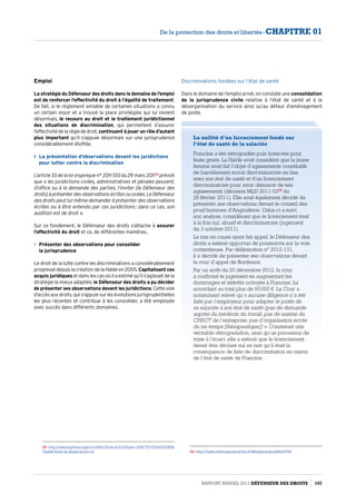Emploi
La stratégie du Défenseur des droits dans le domaine de l’emploi
est de renforcer l’effectivité du droit à l’égalité de traitement.
De fait, si le règlement amiable de certaines situations a connu
un certain essor et a trouvé la place privilégiée qui lui revient
désormais, le recours au droit et le traitement juridictionnel
des situations de discrimination, qui permettent d’assurer
l’effectivitédelarèglededroit, continuent à jouer un rôle d’autant
plus important qu’il s’appuie désormais sur une jurisprudence
considérablement étoffée.
 La présentation d’observations devant les juridictions
pour lutter contre la discrimination
L’article33delaloiorganiquen° 2011-333du29 mars 201172
prévoit
que « les juridictions civiles, administratives et pénales peuvent,
d’office ou à la demande des parties, l’inviter [le Défenseur des
droits]àprésenterdesobservationsécritesouorales.LeDéfenseur
des droits peut lui-même demander à présenter des observations
écrites ou à être entendu par ces juridictions ; dans ce cas, son
audition est de droit ».
Sur ce fondement, le Défenseur des droits s’attache à assurer
l’effectivité du droit et ce, de différentes manières.
•	 Présenter des observations pour consolider
la jurisprudence
Le droit de la lutte contre les discriminations a considérablement
progressédepuislacréationdelaHaldeen2005. Capitalisant ces
acquis juridiques et dans les cas où il a estimé qu’il s’agissait de la
stratégie la mieux adaptée, le Défenseur des droits a pu décider
de présenter ses observations devant les juridictions.Cettevoie
d’accès auxdroits, qui s’appuie surles évolutions jurisprudentielles
les plus récentes et contribue à les consolider, a été employée
avec succès dans différents domaines.
72- http://www.legifrance.gouv.fr/affichTexte.do?cidTexte=JORFTEXT00002378116
7dateTexte=categorieLien=id
Discriminations fondées sur l’état de santé 
Dans le domaine de l’emploi privé, on constate une consolidation
de la jurisprudence civile relative à l’état de santé et à la
désorganisation du service ainsi qu’au défaut d’aménagement
de poste.
La nullité d’un licenciement fondé sur
l’état de santé de la salariée
Francine a été rétrogradée puis licenciée pour
faute grave. La Halde avait considéré que la jeune
femme avait fait l’objet d’agissements constitutifs
de harcèlement moral discriminatoire en lien
avec son état de santé et d’un licenciement
discriminatoire pour avoir dénoncé de tels
agissements (décision MLD 2011-5373
du
28 février 2011). Elle avait également décidé de
présenter ses observations devant le conseil des
prud’hommes d’Angoulême. Celui-ci a suivi
son analyse, considérant que le licenciement était
à la fois nul, abusif et discriminatoire (jugement
du 3 octobre 2011).
Le mis en cause ayant fait appel, le Défenseur des
droits a estimé opportun de poursuivre sur la voie
contentieuse. Par délibération n° 2012-131,
il a décidé de présenter ses observations devant
la cour d’appel de Bordeaux.
Par un arrêt du 20 décembre 2012, la cour
a confirmé le jugement en augmentant les
dommages et intérêts octroyés à Francine, lui
accordant au total plus de 60 000 €. La Cour a
notamment relevé qu’« aucune diligence n’a été
faite par l’employeur pour adapter le poste de
sa salariée à son état de santé (pas de demande
auprès du médecin du travail, pas de saisine du
CHSCT de l’entreprise, pas d’organisation écrite
du mi-temps [thérapeutique]) ». Constatant une
véritable rétrogradation, ainsi qu’un processus de
mise à l’écart, elle a estimé que le licenciement
devait être déclaré nul en tant qu’il était la
conséquence de faits de discrimination en raison
de l’état de santé de Francine.
73- http://halde.defenseurdesdroits.fr/IMG/alexandrie/6100.PDF
Rapport Annuel 2012 DÉFENSEUR DES DROITS 107
De la protection des droits et libertés - CHAPITRE 01
 