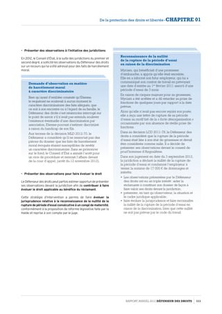•	 Présenter des observations à l’initiative des juridictions
En 2012, le Conseil d’État, à la suite des juridictions du premier et
second degré, a sollicité les observations du Défenseur des droits
sur un recours qui lui a été adressé pour des faits de harcèlement
moral.
•	 Présenter des observations pour faire évoluer le droit
LeDéfenseurdesdroitspeutparfoisestimeropportundeprésenter
ses observations devant la juridiction afin de contribuer à faire
évoluer le droit applicable au bénéfice du réclamant.
Cette stratégie d’intervention a permis de faire évoluer la
jurisprudence relative à la reconnaissance de la nullité de la
rupture de période d’essai consécutive à un congé de maternité,
conformément à la proposition de réforme législative faite par la
Halde et reprise à son compte par le juge.
Demande d’observation en matière
de harcèlement moral
à caractère discriminatoire
Bien qu’ayant d’emblée constaté qu’Étienne,
le requérant ne soulevait à aucun moment le
caractère discriminatoire des faits allégués, que
ce soit à son encontre ou à l’égard de sa famille, le
Défenseur des droits s’est néanmoins interrogé sur
le point de savoir s’il n’avait pas entendu soulever
l’existence éventuelle d’une discrimination par
association, Etienne pouvant s’estimer discriminé
à raison du handicap de son fils.
Aux termes de la décision MLD 2012-70, le
Défenseur a considéré qu’il ne ressortait pas des
pièces du dossier que les faits de harcèlement
moral évoqués étaient susceptibles de revêtir
un caractère discriminatoire. Sans se prononcer
sur le fond, le Conseil d’État a annulé l’arrêt pour
un vice de procédure et renvoyé l’affaire devant
de la cour d’appel, (arrêt du 12 novembre 2012).
Reconnaissance de la nullité
de la rupture de la période d’essai
en raison de la discrimination
Myriam, qui bénéficiait d’une promesse
d’embauche, a appris qu’elle était enceinte.
Elle en a informé son futur employeur, qui lui a
communiqué son contrat de travail en prévoyant
une date d’entrée au 1er
 février 2011 assorti d’une
période d’essai de 3 mois.
En raison de risques majeurs pour sa grossesse,
Myriam a été arrêtée et a dû retarder sa prise de
fonctions de quelques jours par rapport à la date
prévue.
Alors qu’elle n’avait pas encore rejoint son poste,
elle a reçu une lettre de rupture de sa période
d’essai au motif tiré de la « forte désorganisation »
occasionnée par son absence de réelle prise de
fonctions.
Dans sa décision LCD 2011-78, le Défenseur des
droits a considéré que la rupture de la période
d’essai était liée à son état de grossesse et devait
être considérée comme nulle. Il a décidé de
présenter ses observations devant le conseil de
prud’hommes d’Angoulême.
Dans son jugement en date du 3 septembre 2012,
la juridiction a déclaré la nullité de la rupture de
la période d’essai et condamné l’employeur à
verser la somme de 17 000 € de dommages et
intérêts.
•	 Les observations présentées par le Défenseur
des droits ont eu un triple intérêt : aider la
réclamante à constituer son dossier de façon à
faire valoir ses droits devant la juridiction ;
•	 présenter, en tant qu’observateur, la situation et
le cadre juridique applicable ;
•	 faire évoluer la jurisprudence et faire reconnaître
la nullité de la rupture de la période d’essai en
raison de la discrimination, bien que cette nullité
ne soit pas prévue par le code du travail.
RAPPORT ANNUEL 2012 DÉFENSEUR DES DROITS 111
De la protection des droits et libertés - CHAPITRE 01
 