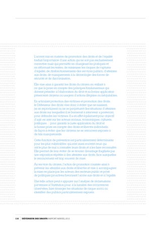 L’accent mis en matière de promotion des droits et de l’égalité
traduit l’importance d’une action qui ne soit pas exclusivement
corrective mais qui permette en changeant les pratiques et
en réformant les textes, de minimiser les risques de ruptures
d’égalité, de dysfonctionnements des services publics, d’atteintes
aux droits, de manquements à la déontologie des forces de
sécurité et de discrimination.
Elle vise ainsi à garantir les droits du citoyen en veillant à
ce que la prise en compte des principes fondamentaux qui
doivent présider à l’élaboration du droit et sa bonne application
préservent citoyens ou usagers d’actions illégales ou inéquitables.
En articulant protection des victimes et promotion des droits,
le Défenseur des droits vise donc à éviter que ne naissent,
ne se reproduisent ou ne se perpétuent des situations d’atteintes
aux droits sur lesquelles il se bornerait à intervenir a posteriori,
pour défendre les victimes. Il a en effet également pour objectif
d’agir ex ante sur les acteurs sociaux, économiques, culturels,
politiques… pour garantir la juste application du droit et
la bonne prise en compte des droits et libertés individuels,
de façon à éviter que les citoyens ne se retrouvent exposés à
de tels manquements.
Cette fonction de prévention est particulièrement déterminante
pour les plus vulnérables, qui sont aussi souvent ceux qui
ont le plus de mal à connaître leurs droits et à les faire reconnaître.
Elle permet de leur éviter de se trouver davantage fragilisés par
une exposition répétée à des atteintes aux droits, face auxquelles
le renoncement est trop souvent de mise.
Au service du citoyen, l’action de promotion consiste ainsi à
prévenir les atteintes aux droits et libertés et vise à accompagner
la mise en place par les acteurs des secteurs public et privé
de politiques proactives favorisant l’accès aux droits et à l’égalité.
Une telle action peut s’appuyer sur l’analyse de réclamations
parvenues à l’Institution pour, à la lumière des occurrences
observées, faire émerger les situations de risque accru ou
identifier des publics particulièrement exposés.
116 DÉFENSEUR DES DROITS Rapport Annuel 2012
 