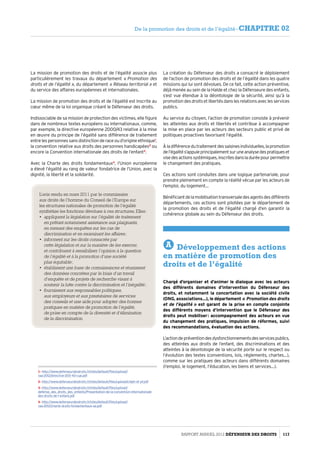 La mission de promotion des droits et de l’égalité associe plus
particulièrement les travaux du département « Promotion des
droits et de l’égalité », du département « Réseau territorial » et
du service des affaires européennes et internationales.
La mission de promotion des droits et de l’égalité est inscrite au
cœur même de la loi organique créant le Défenseur des droits.
Indissociable de sa mission de protection des victimes, elle figure
dans de nombreux textes européens ou internationaux, comme,
par exemple, la directive européenne 2000/43 relative à la mise
en œuvre du principe de l’égalité sans différence de traitement
entre les personnes sans distinction de race ou d’origine ethnique1
,
la convention relative aux droits des personnes handicapées2
ou
encore la Convention internationale des droits de l’enfant3
.
Avec la Charte des droits fondamentaux4
, l’Union européenne
a élevé l’égalité au rang de valeur fondatrice de l’Union, avec la
dignité, la liberté et la solidarité.
1- http://www.defenseurdesdroits.fr/sites/default/files/upload/
raa-2012/directive-200-43-cue.pdf
2- http://www.defenseurdesdroits.fr/sites/default/files/upload/cidph-et-pf.pdf
3- http://www.defenseurdesdroits.fr/sites/default/files/upload/
defense_des_droits_des_enfants/Presentation-de-la-convention-internationale-
des-droits-de-l-enfant.pdf
4- http://www.defenseurdesdroits.fr/sites/default/files/upload/
raa-2012/charte-droits-fondamentaux-ue.pdf
La création du Défenseur des droits a consacré le déploiement
de l’action de promotion des droits et de l’égalité dans les quatre
missions qui lui sont dévolues. De ce fait, cette action préventive,
déjà menée au sein de la Halde et chez la Défenseure des enfants,
s’est vue étendue à la déontologie de la sécurité, ainsi qu’à la
promotion des droits et libertés dans les relations avec les services
publics.
Au service du citoyen, l’action de promotion consiste à prévenir
les atteintes aux droits et libertés et contribue à accompagner
la mise en place par les acteurs des secteurs public et privé de
politiques proactives favorisant l’égalité.
Àladifférencedutraitementdessaisinesindividuelles,lapromotion
del’égalités’appuieprincipalementsuruneanalysedespratiqueset
visedesactionssystémiques,inscritesdansladuréepourpermettre
le changement des pratiques.
Ces actions sont conduites dans une logique partenariale, pour
prendre pleinement en compte la réalité vécue par les acteurs de
l’emploi, du logement…
Bénéficiantdelamobilisationtransversaledesagentsdesdifférents
départements, ces actions sont pilotées par le département de
la promotion des droits et de l’égalité chargé d’en garantir la
cohérence globale au sein du Défenseur des droits.
A Développement des actions
en matière de promotion des
droits et de l’égalité
Chargé d’organiser et d’animer le dialogue avec les acteurs
des différents domaines d’intervention du Défenseur des
droits, et notamment la concertation avec la société civile
(ONG, associations…), le département « Promotion des droits
et de l’égalité » est garant de la prise en compte conjointe
des différents moyens d’intervention que le Défenseur des
droits peut mobiliser : accompagnement des acteurs en vue
du changement des pratiques, impulsion de réformes, suivi
des recommandations, évaluation des actions.
L’actiondepréventiondesdysfonctionnementsdesservicespublics,
des atteintes aux droits de l’enfant, des discriminations et des
atteintes à la déontologie de la sécurité porte sur le respect ou
l’évolution des textes (conventions, lois, réglements, chartes…),
comme sur les pratiques des acteurs dans différents domaines
(l’emploi, le logement, l’éducation, les biens et services…).
L’avis rendu en mars 2011 par le commissaire
aux droits de l’homme du Conseil de l’Europe sur
les structures nationales de promotion de l’égalité
synthétise les fonctions dévolues à ces structures. Elles :
•	 appliquent la législation sur l’égalité de traitement
en prêtant notamment assistance aux plaignants,
en menant des enquêtes sur les cas de
discrimination et en examinant les affaires ;
•	 informent sur les droits consacrés par
cette législation et sur la manière de les exercer,
et contribuent à sensibiliser l’opinion à la question
de l’égalité et à la promotion d’une société
plus équitable ;
•	 établissent une base de connaissances et réunissent
des données concrètes par le biais d’un travail
d’enquête et de projets de recherche visant à
soutenir la lutte contre la discrimination et l’inégalité ;
•	 fournissent aux responsables politiques,
aux employeurs et aux prestataires de services
des conseils et une aide pour adopter des bonnes
pratiques en matière de promotion de l’égalité,
de prise en compte de la diversité et d’élimination
de la discrimination.
Rapport Annuel 2012 DÉFENSEUR DES DROITS 117
De la promotion des droits et de l’égalité - CHAPITRE 02
 