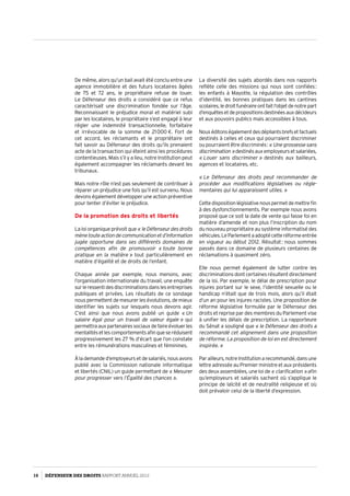 De même, alors qu’un bail avait été conclu entre une
agence immobilière et des futurs locataires âgées
de 75  et 72 ans, le propriétaire refuse de louer.
Le Défenseur des droits a considéré que ce refus
caractérisait une discrimination fondée sur l’âge.
Reconnaissant le préjudice moral et matériel subi
par les locataires, le propriétaire s’est engagé à leur
régler une indemnité transactionnelle, forfaitaire
et irrévocable de la somme de 21 000 €. Fort de
cet accord, les réclamants et le propriétaire ont
fait savoir au Défenseur des droits qu’ils prenaient
acte de la transaction qui éteint ainsi les procédures
contentieuses. Mais s’il y a lieu, notre Institution peut
également accompagner les réclamants devant les
tribunaux.
Mais notre rôle n’est pas seulement de contribuer à
réparer un préjudice une fois qu’il est survenu. Nous
devons également développer une action préventive
pour tenter d’éviter le préjudice.
De la promotion des droits et libertés
La loi organique prévoit que « leDéfenseurdesdroits
mènetouteactiondecommunicationetd’information
jugée opportune dans ses différents domaines de
compétences afin de promouvoir « toute bonne
pratique en la matière » tout particulièrement en
matière d’égalité et de droits de l’enfant.
Chaque année par exemple, nous menons, avec
l’organisation internationale du travail, une enquête
surleressentidesdiscriminationsdanslesentreprises
publiques et privées. Les résultats de ce sondage
nous permettent de mesurer les évolutions, de mieux
identifier les sujets sur lesquels nous devons agir.
C’est ainsi que nous avons publié un guide « Un
salaire égal pour un travail de valeur égale » qui
permettraauxpartenairessociauxdefaireévoluerles
mentalitésetlescomportementsafinqueseréduisent
progressivement les 27 % d’écart que l’on constate
entre les rémunérations masculines et féminines.
Àlademanded’employeursetdesalariés,nousavons
publié avec la Commission nationale informatique
et libertés (CNIL) un guide permettant de « Mesurer
pour progresser vers l’Égalité des chances ».
La diversité des sujets abordés dans nos rapports
reflète celle des missions qui nous sont confiées :
les enfants à Mayotte, la régulation des contrôles
d’identité, les bonnes pratiques dans les cantines
scolaires,ledroitfunéraireontfaitl’objetdenotrepart
d’enquêtesetdepropositionsdestinéesauxdécideurs
et aux pouvoirs publics mais accessibles à tous.
Nouséditonségalementdesdépliantsbrefsetfactuels
destinés à celles et ceux qui pourraient discriminer
ou pourraient être discriminés : « Une grossesse sans
discrimination »destinésauxemployeursetsalariées,
« Louer sans discriminer » destinés aux bailleurs,
agences et locataires, etc.
« Le Défenseur des droits peut recommander de
procéder aux modifications législatives ou régle­
mentaires qui lui apparaissent utiles. »
Cettedispositionlégislativenouspermetdemettrefin
à des dysfonctionnements. Par exemple nous avons
proposé que ce soit la date de vente qui fasse foi en
matière d’amende et non plus l’inscription du nom
du nouveau propriétaire au système informatisé des
véhicules.LeParlementaadoptécetteréformeentrée
en vigueur au début 2012. Résultat : nous sommes
passés dans ce domaine de plusieurs centaines de
réclamations à quasiment zéro.
Elle nous permet également de lutter contre les
discriminations dont certaines résultent directement
de la loi. Par exemple, le délai de prescription pour
injures portant sur le sexe, l’identité sexuelle ou le
handicap n’était que de trois mois, alors qu’il était
d’un an pour les injures racistes. Une proposition de
réforme législative formulée par le Défenseur des
droits et reprise par des membres du Parlement vise
à unifier les délais de prescription. La rapporteure
du Sénat a souligné que « le Défenseur des droits a
recommandé cet alignement dans une proposition
de réforme. La proposition de loi en est directement
inspirée. »
Parailleurs,notreInstitutionarecommandé,dansune
lettre adressée au Premier ministre et aux présidents
des deux assemblées, une loi de « clarification » afin
qu’employeurs et salariés sachent où s’applique le
principe de laïcité et de neutralité religieuse et où
doit prévaloir celui de la liberté d’expression.
10 DÉFENSEUR DES DROITS Rapport Annuel 2012
 