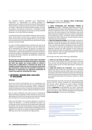 Ces modalités d’actions permettent aussi l’identification,
l’élaboration ou l’appropriation de bonnes pratiques en
partenariat avec les acteurs de terrain soit plus de 700 partenaires
(administrations, entreprises, partenaires sociaux, intermédiaires
de l’emploi, collectivités territoriales, bailleurs publics et privés,
associations, universitaires et chercheurs…) notamment via des
conventions ou des groupes de travail (issus du comité d’entente
handicap, ou du comité LGBT par exemple).
La promotion des droits et de l’égalité vise dès lors, dans le secteur
public comme dans le secteur privé, à garantir aux personnes
l’accès à leurs droits ainsi qu’à l’égalité, droits qui ne sauraient
être seulement énoncés formellement mais doivent être traduits
de façon concrète et réelle.
La fusion fin 2012 du département « Promotion des droits et de
l’égalité » et du département « Réforme » permet notamment,
par la mutualisation des équipes, de garantir la synergie et la
bonne prise en compte de la complémentarité des approches :
sensibilisation/appuiaudéveloppementdenouvellesformations /
analyse des systèmes / changement des pratiques / changement
des textes. Elle facilite l’évolution des différentes missions par
leur décloisonnement.
Structuré pour ces missions autour de deux pôles (« Promotion
des droits fondamentaux et réforme » d’une part et « Promotion
des droits des usagers des services publics et réforme  »
d’autre part), le département « Promotion des droits et de
l’égalité » constitue désormais, pour les secteurs d’instruction
des réclamations, comme pour les partenaires extérieurs du
Défenseur, un interlocuteur aux approches coordonnées et
chargé d’une approche systémique des sujets.
I - Informer, sensibiliser, analyser  
et dialoguer
Informer
L’accès aux droits est étroitement lié à la connaissance des
droits. Parce que les droits des citoyens et usagers induisent des
obligations pour les acteurs économiques, sociaux, le Défenseur
desdroitsmobilisedesvecteursetoutilsdecommunicationdiversà
destinationdesvictimesouauteurspotentielsd’atteintesauxdroits.
Dans ce cadre, le Défenseur des droits a lancé un ensemble de
lettres thématiques destinées à mieux informer les acteurs de la
déontologiedelasécurité,delaprotectiondel’enfance,del’égalité
dans l’entreprise, ainsi que les professionnels du droit.
Outre une information sur ses propres décisions ou actions en
matière de médiation…, ces lettres permettent de porter à la
connaissancedeleurslecteursdesjurisprudencesparticulièrement
pertinentes, ainsi que des outils pratiques utiles pour développer
l’égalité dans leur domaine. L’ensemble de ces publications permet
également de valoriser les bonnes pratiques identifiées par le
Défenseur des droits et de faciliter leur appropriation.
Au cours de l’année 2012, plusieurs lettres d’information
thématiques5
suivantes ont été lancées :
•	 la Lettre d’Information pour Développer l’Égalité en
Entreprise,diteLIDÉE6
.Trimestrielle,ellepermetauxacteursde
l’entreprise(chefsd’entreprise,DRH,déléguéssyndicaux…)d’être
informés régulièrement des prises de position du Défenseur
des droits, des outils pratiques à leur disposition, des succès
obtenus tant par la médiation que par des actions contentieuses
et des évolutions du droit… Le premier numéro a été publié le
20 septembre 2012 et diffusé par voie électronique à près de
2 000 personnes et institutions.
•	 la lettre de l’expertise juridique, dite Actualités  expertise7
 :
destinée à l’ensemble des acteurs de la société civile dans les
différents champs de compétences de l’Institution ainsi qu’aux
acteurs du droit, cette lettre trimestrielle recense et explicite
un ensemble de décisions particulièrement significatives du
Défenseur, propose une veille juridique et rend compte des
rapports publics et guides que le Défenseur est appelé à publier.
Elle est adressée à plus de 2 000 destinataires. Son premier
numéro a paru en octobre 2012.
Ont ensuite suivi deux autres lettres plus spécialisées :
•	 la Lettre sur les droits de l’enfant8
 : semestrielle, elle a vu
son premier numéro publié le 20 novembre 2012, à l’occasion
de la Journée internationale des droits de l’enfant. Elle a été
diffusée auprès de plus de 2 000 destinataires, individuels et
institutionnels.
•	 la Lettre des Acteurs de la Sécurité9
 : @lias. Publication
semestrielle, @lias a paru pour la première fois en décembre
2012 et a été diffusé à plus de 2 000 acteurs de la sécurité et
associations.Ellepermetd’informerlesacteursdeladéontologie
de la sécurité des prises de position de l’Institution ainsi que de
jurisprudences pertinentes et d’initiatives revêtant un intérêt
particulier.
Afin de développer la prise de conscience des victimes potentielles
comme celle des acteurs éventuels de dysfonctionnements
des services publics, atteintes aux droits, ruptures d’égalité,
discriminations, le Défenseur a également publié en 2012
plusieurs plaquettes de sensibilisation aux droits, comportant
des informations sur les protections, les droits des usagers et les
devoirs des acteurs. Ainsi, 200 000 exemplaires de la plaquette
Emploi et handicap10
mise à jour ont été diffusés.
5- http://www.defenseurdesdroits.fr/documentation/lettres-dinformation
6- http://www.defenseurdesdroits.fr/sites/default/files/upload/
news_entreprise_papier_n2.pdf
7- http://www.defenseurdesdroits.fr/sites/default/files/upload/nl_juridique_1.pdf
8- http://www.defenseurdesdroits.fr/sites/default/files/upload/
news_enfant_papier1.pdf
9- http://www.defenseurdesdroits.fr/sites/default/files/upload/nl_deonto_1.pdf
10- http://www.defenseurdesdroits.fr/sites/default/files/upload/depliant-
handicap_1.pdf
118 DÉFENSEUR DES DROITS Rapport Annuel 2012
 