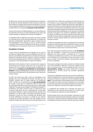 Demême,pourinformerlesvictimespotentiellesetlesemployeurs
du fait que les femmes bénéficient d’une protection contre les
discriminationsauxquellesellespeuventêtreexposéesàl’occasion
d’une grossesse, le Défenseur des droits a mis à jour et publié une
nouvelle édition de la plaquette Grossesse et discrimination11
.
Ces deux documents sont téléchargeables sur le site du Défenseur.
Ils s’adressent à la fois aux victimes potentielles et aux acteurs de
l’emploi auxquels ils expliquent leurs droits et obligations.
En septembre 2012, le Défenseur des droits a par ailleurs produit
un ensemble de plus de 60 questions/réponses sur l’emploi des
personnes handicapées12
, disponible en ligne. Le besoin d’un tel
outil pédagogique a été exprimé au sein du comité d’entente
« handicap »misenplaceparleDéfenseurdesdroits.Saconception
a été élaborée par un groupe de travail issu du comité d’entente.
Sensibiliser et former
La lutte contre les stéréotypes et les préjugés est au cœur du
combat pour l’égalité. Dans ce cadre, le Défenseur des droits, en
lienavecunensembled’organisationsdelasociétécivilemaisaussi
d’acteurs économiques, sociaux, culturels… s’attache, au-delà du
travail d’accompagnement des victimes et réclamants, à mener
une action sur les représentations sociales et culturelles.
S’attachant à faire prendre à chacun conscience des risques de
discriminations qui peuvent surgir dans tout un ensemble de
situations de la vie sociale et professionnelle, le Défenseur des
droits propose 3 modules de sensibilisation et de formation à
distance13
, ludiques et pédagogiques, portant sur, respectivement,
la promotion de l’égalité dans la vie quotidienne, dans l’éducation
et dans l’emploi.
En 2012, son action pour lutter contre les stéréotypes et les
préjugés s’est aussi manifestée de manière innovante par une
initiative conjointe avec le Conseil supérieur de l’audiovisuel
(CSA)14
, portant sur la retransmission des jeux paralympiques
de Londres, du 29 août au 9 septembre 2012. En liaison avec
les principales fédérations sportives de personnes handicapées
(Fédérationfrançaisedusportadapté15
etFédérationhandisport16
),
le Défenseur des droits a alerté le CSA sur l’importance d’une
couverture appropriée des jeux paralympiques, qui permette
de réellement mettre en valeur les performances sportives des
intéressés. Le 15 février 2012, une initiative commune des deux
institutions a permis de réunir l’ensemble des décideurs dans
le champ médiatique et de lancer un comité de suivi conjoint.
L’importance de telles démarches avait été rappelée lors de
l’audition du Défenseur des droits par le comité permanent de la
11- http://www.defenseurdesdroits.fr/sites/default/files/upload/
depliant-grossesse-discriminations_0.pdf
12- http://www.defenseurdesdroits.fr/connaitre-son-action/
la-promotion-de-legalite/quest-rep-dpde
13- http://www.defenseurdesdroits.fr/connaitre-son-action/
la-promotion-de-legalite/presentation#elearning
14- http://www.csa.fr/
15- http://www.ffsa.asso.fr/
16- http://www.handisport.org/
diversité de France Télévisions, présidé par M. Hervé Bourges, le
6 mars 2012, au cours duquel avait notamment été rappelé que
l’objectif d’une meilleure visibilité des personnes handicapées sur
les écrans figure dans le contrat d’objectifs et de moyens de France
Télévisions. La Convention internationale relative aux droits des
personneshandicapéesrappelleainsil’importanced’uneperception
positive des personnes handicapées et une conscience sociale plus
poussée à leur égard. Si la couverture médiatique obtenue est
en progrès, le Défenseur des droits souhaite que des efforts plus
marqués lors de prochaines manifestations de ce type permettent
de donner une plus grande visibilité aux sportifs en situation de
handicap à l’avenir.
LeDéfenseurestégalementintervenupubliquementàl’occasionde
plusieurs journées internationales, notamment lors de la Journée
mondiale de sensibilisation à l’autisme, pour l’élimination des
discriminations raciales, pour les droits des femmes…
Poursaluerlesprogrèsenmatièredepriseencomptede l’autisme
mais aussi sensibiliser au besoin de poursuivre les efforts, le
Défenseur des droits a publié, à l’occasion de la Ve
Journée
mondiale de sensibilisation à l’autisme, une tribune interpellant
sur la nécessité d’une mobilisation accrue pour passer « de la
prise en charge à la prise en compte »17
des personnes autistes
et de leur entourage.
Parce que les préjugés et le racisme nuisent à la cohésion sociale
et au vivre ensemble, le Défenseur des droits a publié en mars
2013, à l’occasion de la Journée mondiale de lutte contre les
discriminations raciales, une tribune dénonçant les graves
atteintes que le racisme portait aux principes républicains
fondamentaux.
Toujours pour développer cette prise de conscience, le Défenseur
desdroitsaapportésonconcoursàlarédactiond’unguidejuridique
contre les incivilités, les violences et les discriminations dans le
sport18
.Cettepublication,diffuséedepuisjanvier2013,estdestinée
à l’ensemble des acteurs du sport intervenant sur le territoire
(fonctionnaires de la fonction publique d’État ou territoriale, élus
territoriaux, fédérations sportives et dirigeants associatifs).
Il a également été consulté par le ministère des Sports sur
l’élaboration d’une formation de formateurs sur la lutte contre
les « incivilités, les violences et les discriminations ».
D’autres projets sont en cours de finalisation, notamment un outil
nationalderecensementdesdiscriminations,violencesetincivilités,
ainsi qu’une « charte du respect de l’autre dans le sport » destinée
auxfédérationssportives,auxfuturslicenciés,ainsiqu’auxarbitres.
17- http://www.ladocumentationfrancaise.fr/var/storage/
rapports-publics/114000695/0000.pdf
18- http://sports.gouv.fr/IMG/pdf/guidejuridique.pdf
Rapport Annuel 2012 DÉFENSEUR DES DROITS 119
De la promotion des droits et de l’égalité - CHAPITRE 02
 