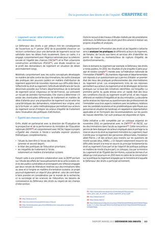 Logement social : délai d’attente et profils
des demandeurs
Le Défenseur des droits a par ailleurs tiré les conséquences
de l’ouverture au 1er
janvier 2012 de la possibilité d’exercer un
recours contentieux pour une demande de logement social non
satisfaite dans les délais fixés localement. Dans ce cadre, il a
engagé, conjointement avec l’Agence nationale pour la cohésion
sociale et l’égalité des chances (l’ACSé24
) et le Plan urbanisme
construction architecture (PUCA25
), une étude novatrice sur
le profil des demandeurs de logement en situation de délais
anormalement longs.
Mobilisés conjointement avec les outils conceptuels développés
en matière de lutte contre les discriminations, les outils d’analyse
des pratiques des pouvoirs publics en matière d’attribution de
logement apportent de nouvelles réponses aux difficultés liées à
l’effectivitédudroitaulogement.Cetteétudebénéficieradel’accès
désormais possible aux fichiers départementaux de la demande
de logement social (régionaux en Ile-de-France), qui prévoient
un recueil de données harmonisées. Elle visera à déterminer s’il
existe des éventuelles différences de traitement en matière de
délai d’attente pour une proposition de logement social selon les
caractéristiques des demandeurs, notamment leur origine, ainsi
qu’à formuler un cadre méthodologique permettant aux acteurs
du logement social d’intégrer les enjeux d’égalité de traitement
dans l’évaluation des politiques d’attribution.
 Égalité des chances à l’école
Enfin, établi en partenariat avec la direction de l’Évaluation de
la prospective et de la performance du ministère de l’Éducation
nationale (DEPP26
) et conjointement avec l’ACSé, l’appel à projets
« Égalité des chances à l’école » souhaite explorer plusieurs
thématiques complémentaires :
•	 l’étude du bien-être à l’école des élèves
(premier et second degré) ;
•	 le bilan des politiques de l’éducation prioritaire ;
•	 les inégalités de traitement à l’école,
notamment en matière d’orientation scolaire.
Faisant suite à une première collaboration avec la DEPP portant
sur l’étude des effets de l’assouplissement de la carte scolaire vis-
à-visdespublicsvulnérablesetprolongeantuneréflexionengagée
par deux revues de littérature relatives aux discriminations liées
au sexe et à l’origine en matière d’orientation scolaire, ce projet
poursuit également un objectif plus général : celui de contribuer
à faire prendre en considération par le monde de la recherche,
ici la sociologie et les sciences de l’éducation, les besoins de
connaissance du Défenseur des droits au regard de ses champs
d’intervention.
24- http://www.lacse.fr/
25- http://rp.urbanisme.equipement.gouv.fr/puca/
26- http://www.education.gouv.fr/cid1180/direction-evaluation-prospective-
performance.html
Outrelerecoursàdestravauxd’étudesréaliséspardesprestataires
extérieurs, le Défenseur des droits peut être amené à réaliser ses
propres enquêtes et analyses.
Le département « Promotion des droits et de l’égalité » s’attache
ainsi à analyser les pratiques de différents acteurs du logement,
de l’emploi, de l’accès aux biens et services afin d’identifier les
points de risque ou moments/lieux de rupture d’égalité, de
dysfonctionnements…
Dans le domaine du logement par exemple, le Défenseur des droits
a rendu publics, fin 2012, les résultats d’une enquête (Cadre pour
agir et rendre compte27
) menée avec la Fédération nationale de
l’immobilier(FNAIM28
) :26chambresrégionalesetdépartementales
ont répondu à un questionnaire qui a permis d’établir un premier
état des lieux des pratiques professionnelles des intermédiaires
du logement privé. Les enseignements tirés de ces réponses
permettentauxacteursdulogementprivédedévelopperdebonnes
pratiques sur la base des initiatives identifiées via l’enquête. La
première partie du guide dresse ainsi un rapide état des lieux
des conditions d’accès au logement locatif privé, et des risques
afférentsenmatièred’inégalitésetdediscrimination.Ladeuxième
partieanalyselesréponsesauquestionnairedesprofessionnelsde
l’immobiliersoustroisaspects(relationsaveclesbailleurs,relations
avec les candidats locataires et les problématiques spécifiques aux
personnesensituationdehandicap),enrappelantlaréglementation
applicable et en formulant des recommandations sur les points
de risques identifiés. Cet outil pratique est disponible en ligne.
Cette initiative a été complétée par un colloque organisé en
novembre 2012, en partenariat avec le CNFPT29
et l’ACSE, sur
les discriminations dans l’accès au logement30
. Cette rencontre a
permisdefairedialoguerlesacteursimpliquésdansleportageoula
mise en œuvre du droit au logement (ministère du Logement, Haut
Comité pour le logement des personnes défavorisées, Fondation
abbé Pierre…) et des acteurs plus investis sur les questions de
mixité sociale (élus, ANRU…). En faisant notamment ressortir les
difficultés tenant à la mise en œuvre du principe fondamental du
droit au logement d’une part et de l’objectif de politique publique
en matière de mixité d’autre part, ce colloque, clos par la ministre
du Logement et de l’Égalité des territoires, a posé les termes d’un
débat qui s’est poursuivi en 2013 dans le cadre de la concertation
sur la politique du logement engagée par le ministère et à laquelle
le Défenseur des droits a participé activement.
27- http://www.defenseurdesdroits.fr/sites/default/files/upload/
cadre_pour_agir_et_rendre_compte_logement_prive_0.pdf
28- http://www.fnaim.fr/
29- http://www.cnfpt.fr/
30- http://www.lacse.fr/wps/wcm/connect/9fd215004e99940ab325f31765b79dda/
Actes_7_11_2012_Paris.pdf?MOD=AJPERESCACHEID=9fd215004e99940ab325
f31765b79dda
Rapport Annuel 2012 DÉFENSEUR DES DROITS 121
De la promotion des droits et de l’égalité - CHAPITRE 02
 