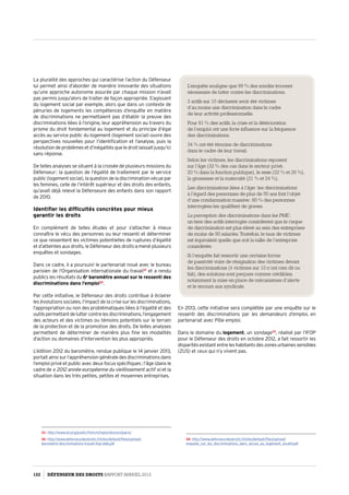 La pluralité des approches qui caractérise l’action du Défenseur
lui permet ainsi d’aborder de manière innovante des situations
qu’une approche autonome assurée par chaque mission n’avait
pas permis jusqu’alors de traiter de façon appropriée. S’agissant
du logement social par exemple, alors que dans un contexte de
pénuries de logements les compétences d’enquête en matière
de discriminations ne permettaient pas d’établir la preuve des
discriminations liées à l’origine, leur appréhension au travers du
prisme du droit fondamental au logement et du principe d’égal
accès au service public du logement (logement social) ouvre des
perspectives nouvelles pour l’identification et l’analyse, puis la
résolutiondeproblèmesetd’inégalitésqueledroitlaissaitjusqu’ici
sans réponse.
De telles analyses se situent à la croisée de plusieurs missions du
Défenseur : la question de l’égalité de traitement par le service
public (logement social), la question de la discrimination vécue par
les femmes, celle de l’intérêt supérieur et des droits des enfants,
qu’avait déjà relevé la Défenseure des enfants dans son rapport
de 2010.
Identifier les difficultés concrètes pour mieux
garantir les droits
En complément de telles études et pour s’attacher à mieux
connaître le vécu des personnes ou leur ressenti et déterminer
ce que ressentent les victimes potentielles de ruptures d’égalité
et d’atteintes aux droits, le Défenseur des droits a mené plusieurs
enquêtes et sondages.
Dans ce cadre, il a poursuivi le partenariat noué avec le bureau
parisien de l’Organisation internationale du travail31
et a rendu
publics les résultats du 6e
baromètre annuel sur le ressenti des
discriminations dans l’emploi32
.
Par cette initiative, le Défenseur des droits contribue à éclairer
les évolutions sociales, l’impact de la crise sur les discriminations,
l’appropriation ou non des problématiques liées à l’égalité et des
outilspermettantdeluttercontrelesdiscriminations,l’engagement
des acteurs et des victimes ou témoins potentiels sur le terrain
de la protection et de la promotion des droits. De telles analyses
permettent de déterminer de manière plus fine les modalités
d’action ou domaines d’intervention les plus appropriés.
L’édition 2012 du baromètre, rendue publique le 14 janvier 2013,
portait ainsi sur l’appréhension générale des discriminations dans
l’emploi privé et public avec deux focus spécifiques : l’âge (dans le
cadre de « 2012 année européenne du vieillissement actif ») et la
situation dans les très petites, petites et moyennes entreprises.
31- http://www.ilo.org/public/french/region/eurpro/paris/
32- http://www.defenseurdesdroits.fr/sites/default/files/upload/
barometre-discriminations-travail-ifop-ddd.pdf
En 2013, cette initiative sera complétée par une enquête sur le
ressenti des discriminations par les demandeurs d’emploi, en
partenariat avec Pôle emploi.
Dans le domaine du logement, un sondage33
, réalisé par l’IFOP
pour le Défenseur des droits en octobre 2012, a fait ressortir les
disparitésexistantentreleshabitantsdeszonesurbainessensibles
(ZUS) et ceux qui n’y vivent pas.
33- http://www.defenseurdesdroits.fr/sites/default/files/upload/
enquete_sur_les_discriminations_dans_lacces_au_logement_locatif.pdf
L’enquête souligne que 99 % des sondés trouvent
nécessaire de lutter contre les discriminations.
3 actifs sur 10 déclarent avoir été victimes
d’au moins une discrimination dans le cadre
de leur activité professionnelle.
Pour 81 % des actifs, la crise et la détérioration
de l’emploi ont une forte influence sur la fréquence
des discriminations.
34 % ont été témoins de discriminations
dans le cadre de leur travail.
Selon les victimes, les discriminations reposent
sur l’âge (32 % des cas dans le secteur privé,
20 % dans la fonction publique), le sexe (22 % et 26 %),
la grossesse et la maternité (21 % et 24 %).
Les discriminations liées à l’âge : les discriminations
à l’égard des personnes de plus de 50 ans font l’objet
d’une condamnation massive : 80 % des personnes
interrogées les qualifient de graves.
La perception des discriminations dans les PME :
un tiers des actifs interrogés considèrent que le risque
de discrimination est plus élevé au sein des entreprises
de moins de 50 salariés. Toutefois, le taux de victimes
est équivalent quelle que soit la taille de l’entreprise
considérée.
Si l’enquête fait ressortir une certaine forme
de passivité voire de résignation des victimes devant
les discriminations (4 victimes sur 10 n’ont rien dit ou
fait), des solutions sont perçues comme crédibles,
notamment la mise en place de mécanismes d’alerte
et le recours aux syndicats.
122 DÉFENSEUR DES DROITS Rapport Annuel 2012
 