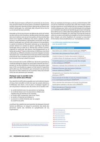 En effet, faute de moyens suffisants et coordonnés, les structures
d’accueil périscolaires et extrascolaires considèrent régulièrement
qu’elles ne peuvent répondre de façon appropriée aux besoins des
enfants handicapés. Sur cette base, elles refusent de les inscrire
ou les excluent de leurs activités.
Interpellé au titre de ses missions de défense des droits de l’enfant,
deluttecontrelesdiscriminations,dedéfensedesdroitsdesusagers
dans leurs relations avec les services publics, et de promotion des
droits et de l’égalité, le Défenseur des droits a adopté, en 2012,
plusieurs recommandations individuelles concernant l’accès des
enfants handicapés aux activités périscolaires et extrascolaires.
Il a alerté le ministre de l’Éducation nationale sur la nécessité de
prendre dûment en compte les besoins spécifiques des élèves
handicapés dans le cadre de la réforme des rythmes scolaires,
s’agissant en particulier des besoins d’accompagnement sur le
temps périscolaire36
. Dans le même temps, le Défenseur des droits
a demandé aux différents ministres concernés d’adopter les textes
nécessaires pour rendre effectifs les droits des enfants handicapés
et de préciser leurs conditions d’accueil et de prise en charge dans
les structures d’accueil collectif de loisirs.
Dans le domaine de la santé, le Défenseur des droits a participé au
comité de pilotage du rapport de l’association Sida Info Services 37
portant sur les discriminations à l’encontre des personnes vivant
avec le VIH. Les résultats du rapport ont fait ressortir l’exposition
particulière aux discriminations que connaissent ces personnes
de la part du milieu médical qui est le premier milieu discriminant
(refus de soins dentaires par exemple).
Dialoguer avec la société civile
pour une action plus efficace
Pouridentifierlesdifficultésauxquellessontconfrontéslescitoyens
et mieux faire connaître le droit ainsi que ses propres décisions,
le Défenseur des droits a mis en place un dialogue régulier au
sein de plusieurs instances avec des acteurs de la société civile :
•	 le comité d’entente avec les associations du handicap,
•	 le comité de liaison avec les associations militant pour
l’égalité entre les femmes et les hommes,
•	 le comité LGBT (Lesbiennes, Gays, Bi et Trans),
•	 le comité « Protection de l’enfance »,
•	 ou encore le comité d’entente avec les usagers
du système de santé
constituent des plateformes permanentes de dialogues éclairant
l’action du Défenseur et relayant la promotion des droits des
personnes auprès des membres et sympathisants de ces
organisations.
36- MLD 2012-167 du 30 novembre 2012, http://www.defenseurdesdroits.fr/sites/
default/files/upload/decision-2012-167-peri-extra-scolaire-enfants-handicapes.pdf
37- http://www.sida-info-service.org/
Ainsi, par exemple, les échanges au sein du comité d’entente LGBT
ont permis d’identifier la question des LGBT dans l’emploi comme
trop peu explorée et ne permettant pas aux managers de disposer
d’outils pratiques pour lutter contre les stéréotypes et les préjugés
sur l’orientation sexuelle et de l’identité de genre dans l’entreprise,
alors même que ce critère relève des politiques de lutte contre les
discriminations et d’égalité. Sur cette base, le groupe de travail qui
a été mis en place a procédé à une enquête sur les discriminations
dans l’emploi, une série d’auditions et a produit un document
d’information et de sensibilisation sur l’homophobie au travail.
 Les différentes plateformes de dialogue
avec la société civile
Comité d’entente Handicap
Association pour adultes et jeunes handicapés (APAJH38
)
Association des paralysés de France (APF39
)
Comité de liaison et d’action des parents d’enfants et
d’adultes atteints de handicaps associés (CLAPEAHA40
)
Comité français pour la promotion sociale des aveugles
et des amblyopes (CFPSAA41
)
Fédération nationale des accidentés de la vie (FNATH42
)
Fédération française des associations d’infirmes
moteurs cérébraux (FFAIMC43
)
Groupement pour l’insertion des handicapés
physiques (GIHP44
)
Union nationale de familles et amis de personnes malades
et /ou handicapées psychiques (UNAFAM45
)
Union nationale des associations de parents, de personnes
handicapées mentales et de leurs amis (UNAPEI46
)
Union nationale pour l’insertion sociale
du déficient auditif (UNISDA47
)
38- http://www.apajh.org/
39- http://www.apf.asso.fr/
40- http://asso.orpha.net/CLAPEAH/
41- http://www.cfpsaa.fr/
42- http://www.fnath.org/
43- http://www.ffaimc.org/
44- http://www.gihpnational.org/
45- http://www.unafam.org/
46- http://www.unapei.org/
47- http://www.unisda.org/
124 DÉFENSEUR DES DROITS Rapport Annuel 2012
 