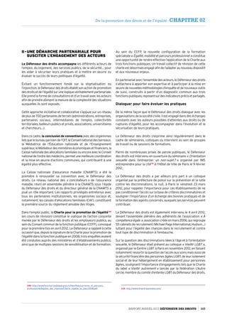II - Une démarche partenariale pour
susciter l’engagement des acteurs
Le Défenseur des droits accompagne les différents acteurs de
l’emploi, du logement, des services publics, de la sécurité… pour
les aider à sécuriser leurs pratiques et à mettre en œuvre ou
évaluer le succès de leurs politiques d’égalité.
Évitant un fonctionnement fondé sur la stigmatisation ou
l’injonction,leDéfenseurdesdroitsétablitsonactiondepromotion
desdroitsetdel’égalitésurunelogiquevéritablementpartenariale.
Elle prend la forme de consultations et d’un travail avec les acteurs
afin de prendre dûment la mesure de la complexité des situations
auxquelles ils sont exposés.
Cette approche incitative et collaborative s’appuie sur un réseau
deplusde700partenairesdeterrain(administrations,entreprises,
partenaires sociaux, intermédiaires de l’emploi, collectivités
territoriales, bailleurs publics et privés, associations, universitaires
et chercheurs…).
Dans ce cadre, la conclusion de conventions avec des organismes
telsquelebureauparisiendel’OIT,leConseilnationaldesbarreaux,
la Médiatrice de l’Éducation nationale et de l’Enseignement
supérieur,leMédiateurdesministèreséconomiquesetfinanciers,la
CaissenationaledesallocationsfamilialesouencoreavecleConseil
nationaldel’ordredesmédecins,permetunemeilleurecoordination
et la mise en œuvre d’actions communes, qui contribuent à une
égalité plus effective.
La Caisse nationale d’assurance maladie (CNAMTS) a été la
première à renouveler sa convention avec le Défenseur des
droits. Le réseau national des « conciliateurs » de l’assurance
maladie, réuni en assemblée plénière à la CNAMTS sous l’égide
du Défenseur des droits et du directeur général de la CNAMTS a
joué un rôle important. Les rapports privilégiés entretenus avec
tous les partenaires institutionnels, les organismes sociaux et,
notamment, les caisses d’allocations familiales (CAF), constituent
la première source du réglement amiable des litiges.
Dans l’emploi public, la Charte pour la promotion de l’égalité109
(en cours de révision) constitue le viatique de l’action conjointe
menée par le Défenseur des droits et les employeurs publics, au
sein du Conseil commun de la fonction publique (CCFP), convoqué
pour la première fois en avril 2012. Le Défenseur a rappelé à cette
occasionque,depuislasignaturedelaChartepourlapromotionde
l’égalité dans la fonction publique en 2008, trois enquêtes avaient
été conduites auprès des ministères et d’établissements publics,
ainsi que de multiples sessions de sensibilisation et de formation.
109- http://www.fonction-publique.gouv.fr/files/files/carrieres_et_parcours_
professionnel/egalite_des_chances/Charte_egalite_fp_2dec2008.pdf
Au sein du CCFP, la nouvelle configuration de la formation
spécialisée« Égalité,mobilitéetparcoursprofessionnel »constitue
une opportunité de rendre effective l’application de la Charte aux
trois fonctions publiques. Un travail collectif de révision de cette
charteestdésormaisengagéafindel’adapteraunouveaudispositif
et aux nouveaux enjeux.
Enpartenariatavecl’ensembledesacteurs,leDéfenseurdesdroits
s’attachera à apporter son expertise et à participer à la mise en
œuvredenouvellesméthodologiesd’enquêteetdenouveauxoutils
de suivi, construits à partir d’un diagnostic commun aux trois
fonctionspubliques,reposantsurdesindicateursprécisetpartagés.
Dialoguer pour faire évoluer les pratiques
De la même façon que le Défenseur des droits dialogue avec les
organisations de la société civile, il est engagé dans des échanges
constants avec les auteurs possibles d’atteintes aux droits ou de
ruptures d’égalité, pour les accompagner dans l’évolution et la
sécurisation de leurs pratiques.
Le Défenseur des droits s’exprime ainsi régulièrement dans le
cadre de séminaires, colloques ou intervient au sein de groupes
de travail ou de sessions de formations.
Parmi de nombreuses prises de parole publiques, le Défenseur
des droits est intervenu en ouverture du séminaire « Orientation
sexuelle dans l’entreprise : un non-sujet ? » organisé par IMS
entreprendre pour la cité110
à l’Hôtel de Ville de Paris le 9 février
2012.
Le Défenseur des droits a par ailleurs pris part à un colloque
organisé par la préfecture de police sur la prévention et la lutte
contre les discriminations, la nuit, à Paris le vendredi 23 mars
2012, pour rappeler l’importance pour ces établissements de ne
pas conditionner l’accès sur la base de critères discriminatoires et
souligner l’importance d’un échange des bonnes pratiques et de
la formation des agents concernés, auxquels ses services peuvent
contribuer.
Le Défenseur des droits est également intervenu le 4 avril 2012,
devant l’assemblée plénière des adhérents de l’association « À
compétenceégale »,associationcrééeenmars2006,quiregroupe
55cabinetsderecrutement(MichaelPageInternational,Hudson…)
luttant pour l’égalité des chances dans le recrutement et contre
tout type de discrimination à l’embauche.
Sur la question des discriminations liées à l’âge et à l’orientation
sexuelle, le Défenseur était présent au colloque « Vieillir LGBT »,
organisé par le Centre LGBT à Paris en novembre 2012, en faisant
notamment ressortir la question de l’accès aux soins mais aussi de
la sécurité financière des personnes âgées LGBT, de leur isolement
social et de leur hébergement en établissement pour personnes
âgées, soulignant l’importance d’engagements tels que la Charte
du label « Vieillir autrement » lancée par la fédération L’Autre
cercle, membre du comité d’entente LGBT du Défenseur des droits.
110- http://www.imsentreprendre.com/
Rapport Annuel 2012 DÉFENSEUR DES DROITS 127
De la promotion des droits et de l’égalité - CHAPITRE 02
 